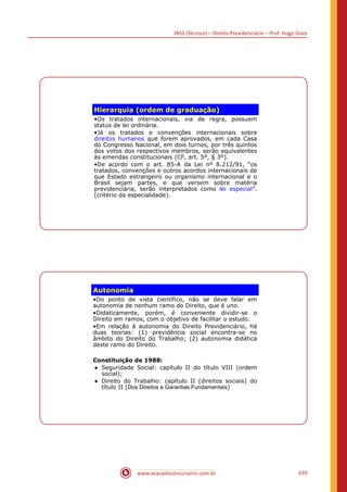 INSS (Técnico) – Direito Previdenciário – Prof. Hugo Goes
www.acasadoconcurseiro.com.br 639
Hierarquia (ordem de graduação)
•Os tratados internacionais, via de regra, possuem
status de lei ordinária.
•Já os tratados e convenções internacionais sobre
direitos humanos que forem aprovados, em cada Casa
do Congresso Nacional, em dois turnos, por três quintos
dos votos dos respectivos membros, serão equivalentes
às emendas constitucionais (CF, art. 5º, § 3º).
•De acordo com o art. 85-A da Lei nº 8.212/91, “os
tratados, convenções e outros acordos internacionais de
que Estado estrangeiro ou organismo internacional e o
Brasil sejam partes, e que versem sobre matéria
previdenciária, serão interpretados como lei especial”.
(critério da especialidade).
Autonomia
•Do ponto de vista científico, não se deve falar em
autonomia de nenhum ramo do Direito, que é uno.
•Didaticamente, porém, é conveniente dividir-se o
Direito em ramos, com o objetivo de facilitar o estudo.
•Em relação à autonomia do Direito Previdenciário, há
duas teorias: (1) previdência social encontra-se no
âmbito do Direito do Trabalho; (2) autonomia didática
deste ramo do Direito.
Constituição de 1988:
● Seguridade Social: capítulo II do título VIII (ordem
social);
● Direito do Trabalho: capítulo II (direitos sociais) do
título II (Dos Direitos e Garantias Fundamentais)
 