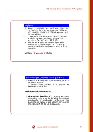 INSS (Técnico) – Direito Previdenciário – Prof. Hugo Goes
www.acasadoconcurseiro.com.br 641
Vigência
5. Assim, validade e vigência não se
confundem. Uma norma pode ser válida sem
ser vigente, embora a norma vigente seja
sempre válida.
6. Em regra, a norma vigente é eficaz (apta a
produzir efeitos), mas nem sempre isso
acontece. Ex.: CF, art. 195, § 6º.
7. Não se trata, aqui, de vacatio legis, pois
nesse caso o deslocamento ocorre entre
vigência e eficácia e não entre publicação e
vigência.
Validade - Vigência - Eficácia
Interpretação (hermenêutica jurídica)
● Interpretar é descobrir o sentido e o alcance
da norma jurídica.
● A hermenêutica jurídica é a ciência da
interpretação das leis.
Métodos de interpretação:
1. Gramatical (ou literal) – exame do texto
normativo sob o ponto de vista linguístico,
analisando a pontuação, colocação das
palavras na frase, a sua origem etimológica
etc. (Ex.: art. 65 da Lei 8.213/91).
 