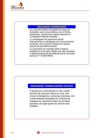 www.acasadoconcurseiro.com.br648
SEGURADO EMPREGADO
g) o servidor público ocupante de cargo em
comissão, sem vínculo efetivo com a União,
Autarquias, inclusive em regime especial, e
Fundações Públicas Federais;
i) o empregado de organismo oficial
internacional ou estrangeiro em funcionamento
no Brasil, salvo quando coberto por regime
próprio de previdência social;
j) o exercente de mandato eletivo federal,
estadual ou municipal, desde que não vinculado
a regime próprio de previdência social; (Incluído
pela Lei nº 10.887/2004).
SEGURADO TRABALHADOR AVULSO
É aquele que, sindicalizado ou não, presta
serviços de natureza urbana ou rural, sem
vínculo empregatício, a diversas empresas, com
a intermediação obrigatória do sindicato da
categoria ou, quando se tratar de atividade
portuária, do órgão gestor de mão-de-obra
(OGMO)
 