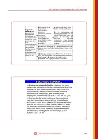 INSS (Técnico) – Direito Previdenciário – Prof. Hugo Goes
www.acasadoconcurseiro.com.br 649
Segurado
especial é a
pessoa física
residente no
imóvel rural ou
em aglomerado
urbano ou rural
próximo a ele
que,
individualmente
ou em regime
de economia
familiar, ainda
que com o
auxílio eventual
de terceiros, na
condição de:
-
a) produtor, seja
proprietário,
usufrutuário,
possuidor,
assentado, parceiro
ou meeiro
outorgados,
comodatário ou
arrendatário rurais,
que explore
atividade:
-
1. agropecuária em área
de até 4 módulos fiscais;
-
2. de seringueiro ou
extrativista vegetal que, de
modo sustentável, atua na
coleta e extração de
recursos naturais
renováveis, e faça dessas
atividades o principal meio
de vida;
-
b) pescador artesanal ou a este assemelhado que
faça da pesca profissão habitual ou principal meio
de vida;
-
c) cônjuge, companheiro, filho maior de 16 anos
ou a este equiparado, do segurado de que tratam
as alíneas a e b, que, comprovadamente,
trabalhem com o grupo familiar respectivo.
SEGURADO ESPECIAL
= Regime de economia familiar: atividade em que o
trabalho dos membros da família é indispensável à própria
subsistência e ao desenvolvimento socioeconômico do
núcleo familiar e é exercido em condições de mútua
dependência e colaboração, sem a utilização de
empregados permanentes (Lei nº 8.213/91, art. 11, § 1º).
= O grupo familiar poderá utilizar-se de empregados
contratados por prazo determinado ou de trabalhador
autônomo, à razão de no máximo 120 pessoas por dia no
ano civil, em períodos corridos ou intercalados ou, ainda,
por tempo equivalente em horas de trabalho, não sendo
computado nesse prazo o período de afastamento em
decorrência da percepção de auxílio-doença. (Lei nº
8.213/91, art. 11, § 7º).
 