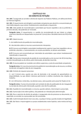 INSS (Técnico) – Direito Administrativo – Prof. Cristiano de Souza
www.acasadoconcurseiro.com.br 65
CAPÍTULO VIII
DO DIREITO DE PETIÇÃO
Art. 104. É assegurado ao servidor o direito de requerer aos Poderes Públicos, em defesa de direito
ou interesse legítimo.
Art. 105. O requerimento será dirigido à autoridade competente para decidi-lo e encaminhado por
intermédio daquela a que estiver imediatamente subordinado o requerente.
Art. 106. Cabe pedido de reconsideração à autoridade que houver expedido o ato ou proferido a
primeira decisão, não podendo ser renovado.
Parágrafo único. O requerimento e o pedido de reconsideração de que tratam os artigos
anteriores deverão ser despachados no prazo de 5 (cinco) dias e decididos dentro de 30 (trinta)
dias.
Art. 107. Caberá recurso:
I – do indeferimento do pedido de reconsideração;
II – das decisões sobre os recursos sucessivamente interpostos.
§ 1º O recurso será dirigido à autoridade imediatamente superior à que tiver expedido o ato ou
proferido a decisão, e, sucessivamente, em escala ascendente, às demais autoridades.
§ 2º O recurso será encaminhado por intermédio da autoridade a que estiver imediatamente
subordinado o requerente.
Art. 108. O prazo para interposição de pedido de reconsideração ou de recurso é de 30 (trinta) dias,
a contar da publicação ou da ciência, pelo interessado, da decisão recorrida.
Art. 109. O recurso poderá ser recebido com efeito suspensivo, a juízo da autoridade competente.
Parágrafo único. Em caso de provimento do pedido de reconsideração ou do recurso, os efeitos
da decisão retroagirão à data do ato impugnado.
Art. 110. O direito de requerer prescreve:
I – em 5 (cinco) anos, quanto aos atos de demissão e de cassação de aposentadoria ou
disponibilidade, ou que afetem interesse patrimonial e créditos resultantes das relações de
trabalho;
II – em 120 (cento e vinte) dias, nos demais casos, salvo quando outro prazo for fixado em lei.
Parágrafo único. O prazo de prescrição será contado da data da publicação do ato impugnado
ou da data da ciência pelo interessado, quando o ato não for publicado.
Art. 111. O pedido de reconsideração e o recurso, quando cabíveis, interrompem a prescrição.
Art. 112. A prescrição é de ordem pública, não podendo ser relevada pela administração.
Art. 113. Para o exercício do direito de petição, é assegurada vista do processo ou documento, na
repartição, ao servidor ou a procurador por ele constituído.
Art. 114. A administração deverá rever seus atos, a qualquer tempo, quando eivados de ilegalidade.
Art. 115. São fatais e improrrogáveis os prazos estabelecidos neste Capítulo, salvo motivo de força
maior.
 