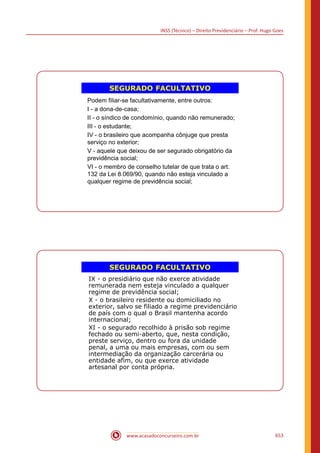INSS (Técnico) – Direito Previdenciário – Prof. Hugo Goes
www.acasadoconcurseiro.com.br 653
SEGURADO FACULTATIVO
Podem filiar-se facultativamente, entre outros:
I - a dona-de-casa;
II - o síndico de condomínio, quando não remunerado;
III - o estudante;
IV - o brasileiro que acompanha cônjuge que presta
serviço no exterior;
V - aquele que deixou de ser segurado obrigatório da
previdência social;
VI - o membro de conselho tutelar de que trata o art.
132 da Lei 8.069/90, quando não esteja vinculado a
qualquer regime de previdência social;
SEGURADO FACULTATIVO
IX - o presidiário que não exerce atividade
remunerada nem esteja vinculado a qualquer
regime de previdência social;
X - o brasileiro residente ou domiciliado no
exterior, salvo se filiado a regime previdenciário
de país com o qual o Brasil mantenha acordo
internacional;
XI - o segurado recolhido à prisão sob regime
fechado ou semi-aberto, que, nesta condição,
preste serviço, dentro ou fora da unidade
penal, a uma ou mais empresas, com ou sem
intermediação da organização carcerária ou
entidade afim, ou que exerce atividade
artesanal por conta própria.
 