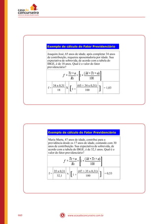 www.acasadoconcurseiro.com.br660
Exemplo de cálculo do Fator Previdenciário
Joaquim José, 65 anos de idade, após completar 34 anos
de contribuição, requereu aposentadoria por idade. Sua
expectativa de sobrevida, de acordo com a tabela do
IBGE, é de 18 anos. Qual é o valor do fator
previdenciário?
f =
34 x 0,31
X [1 +
(65 + 34 x 0,31)
] = 1,03
18 100
Exemplo de cálculo do Fator Previdenciário
Maria Marta, 47 anos de idade, contribui para a
previdência desde os 17 anos de idade, contando com 30
anos de contribuição. Sua expectativa de sobrevida, de
acordo com a tabela do IBGE, é de 32,1 anos. Qual é o
valor do fator previdenciário?
f =
35 x 0,31
x [1 +
(47 + 35 x 0,31)
] = 0,53
32,1 100
 