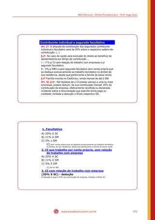 INSS (Técnico) – Direito Previdenciário – Prof. Hugo Goes
www.acasadoconcurseiro.com.br 671
Contribuinte individual e segurado facultativo
Art. 21. A alíquota de contribuição dos segurados contribuinte
individual e facultativo será de 20% sobre o respectivo salário-de-
contribuição. (...)
§ 2o No caso de opção pela exclusão do direito ao benefício de
aposentadoria por tempo de contribuição ...
I – 11% p/ CI sem relação de trabalho com empresas e p/
segurado facultativo;
II – 5% p/ MEI e para segurado facultativo sem renda própria que
se dedique exclusivamente ao trabalho doméstico no âmbito de
sua residência, desde que pertencente a família de baixa renda.
§ 4º Família inscrita no CadÚnico, renda mensal de até 2 SM.
Art. 30, § 4o - Na hipótese de o CI prestar serviço a uma ou mais
empresas, poderá deduzir, da sua contribuição mensal, 45% da
contribuição da empresa, efetivamente recolhida ou declarada,
incidente sobre a remuneração que esta lhe tenha pago ou
creditado, limitada a dedução a 9%do respectivo SC.
1. Facultativo
A) 20% X SC
B) 11% X SM
C) 5% x SM
(C) sem renda própria que se dedique exclusivamente ao trabalho doméstico
no âmbito de sua residência, desde que pertencente a família de baixa renda.
2. CI que trabalhe por conta própria, sem relação
de trabalho com empresa
A) 20% X SC
B) 11% X SM
C) 5% X SM
(C) Se for MEI
3. CI com relação de trabalho com empresa
(20% X SC) - dedução
A dedução é igual a 45% da contribuição da empresa, limitada a 9%do SC.
 