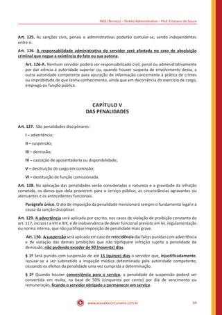INSS (Técnico) – Direito Administrativo – Prof. Cristiano de Souza
www.acasadoconcurseiro.com.br 69
Art. 125. As sanções civis, penais e administrativas poderão cumular-se, sendo independentes
entre si.
Art. 126. A responsabilidade administrativa do servidor será afastada no caso de absolvição
criminal que negue a existência do fato ou sua autoria.
Art. 126-A. Nenhum servidor poderá ser responsabilizado civil, penal ou administrativamente
por dar ciência à autoridade superior ou, quando houver suspeita de envolvimento desta, a
outra autoridade competente para apuração de informação concernente à prática de crimes
ou improbidade de que tenha conhecimento, ainda que em decorrência do exercício de cargo,
emprego ou função pública.
CAPÍTULO V
DAS PENALIDADES
Art. 127. São penalidades disciplinares:
I – advertência;
II – suspensão;
III – demissão;
IV – cassação de aposentadoria ou disponibilidade;
V – destituição de cargo em comissão;
VI – destituição de função comissionada.
Art. 128. Na aplicação das penalidades serão consideradas a natureza e a gravidade da infração
cometida, os danos que dela provierem para o serviço público, as circunstâncias agravantes ou
atenuantes e os antecedentes funcionais.
Parágrafo único. O ato de imposição da penalidade mencionará sempre o fundamento legal e a
causa da sanção disciplinar.
Art. 129. A advertência será aplicada por escrito, nos casos de violação de proibição constante do
art. 117, incisos I a VIII e XIX, e de inobservância de dever funcional previsto em lei, regulamentação
ou norma interna, que não justifique imposição de penalidade mais grave.
Art. 130. A suspensão será aplicada em caso de reincidência das faltas punidas com advertência
e de violação das demais proibições que não tipifiquem infração sujeita a penalidade de
demissão, não podendo exceder de 90 (noventa) dias.
§ 1º Será punido com suspensão de até 15 (quinze) dias o servidor que, injustificadamente,
recusar-se a ser submetido a inspeção médica determinada pela autoridade competente,
cessando os efeitos da penalidade uma vez cumprida a determinação.
§ 2º Quando houver conveniência para o serviço, a penalidade de suspensão poderá ser
convertida em multa, na base de 50% (cinquenta por cento) por dia de vencimento ou
remuneração, ficando o servidor obrigado a permanecer em serviço.
 
