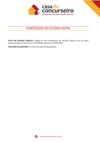 www.acasadoconcurseiro.com.br
CONTEÚDOS DO ÚLTIMO EDITAL
ÉTICA NO SERVIÇO PÚBLICO: Código de Ética Profissional do Servidor Público Civil do Poder
Executivo Federal: Decreto nº 1.171/1994 e Decreto nº 6.029/2007.
PREVISÃO DE QUESTÕES: 2 a 4 de um total de 60 questões.
 