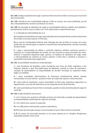 www.acasadoconcurseiro.com.br72
Art. 138. Configura abandono de cargo a ausência intencional do servidor ao serviço por mais de 30
dias consecutivos.
Art. 139. Entende-se por inassiduidade habitual a falta ao serviço, sem causa justificada, por 60
dias, interpoladamente, durante o período de 12 meses.
Art. 140. Na apuração de abandono de cargo ou inassiduidade habitual, também será adotado o
procedimento sumário a que se refere o art. 133, observando-se especialmente que:
I – a indicação da materialidade dar-se-á:
a) na hipótese de abandono de cargo, pela indicação precisa do período de ausência intencional
do servidor ao serviço superior a trinta dias;
b) no caso de inassiduidade habitual, pela indicação dos dias de falta ao serviço sem causa
justificada, por período igual ou superior a sessenta dias interpoladamente, durante o período
de doze meses;
II – após a apresentação da defesa a comissão elaborará relatório conclusivo quanto à
inocência ou à responsabilidade do servidor, em que resumirá as peças principais dos autos,
indicará o respectivo dispositivo legal, opinará, na hipótese de abandono de cargo, sobre
a intencionalidade da ausência ao serviço superior a trinta dias e remeterá o processo à
autoridade instauradora para julgamento.
Art. 141. As penalidades disciplinares serão aplicadas:
I – pelo Presidente da República, pelos Presidentes das Casas do Poder Legislativo e dos
Tribunais Federais e pelo Procurador-Geral da República, quando se tratar de demissão e
cassação de aposentadoria ou disponibilidade de servidor vinculado ao respectivo Poder,
órgão, ou entidade;
II – pelas autoridades administrativas de hierarquia imediatamente inferior àquelas
mencionadas no inciso anterior quando se tratar de suspensão superior a 30 (trinta) dias;
III – pelo chefe da repartição e outras autoridades na forma dos respectivos regimentos ou
regulamentos, nos casos de advertência ou de suspensão de até 30 (trinta) dias;
IV – pela autoridade que houver feito a nomeação, quando se tratar de destituição de cargo em
comissão.
Art. 142. A ação disciplinar prescreverá:
I – em 5 (cinco) anos, quanto às infrações puníveis com demissão, cassação de aposentadoria
ou disponibilidade e destituição de cargo em comissão;
II – em 2 (dois) anos, quanto à suspensão;
III – em 180 (cento e oitenta) dias, quanto à advertência.
§ 1º O prazo de prescrição começa a correr da data em que o fato se tornou conhecido.
§ 2º Os prazos de prescrição previstos na lei penal aplicam-se às infrações disciplinares
capituladas também como crime.
 