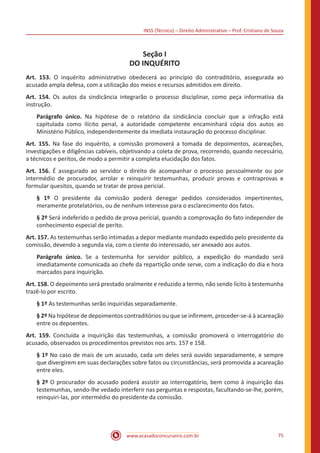 INSS (Técnico) – Direito Administrativo – Prof. Cristiano de Souza
www.acasadoconcurseiro.com.br 75
Seção I
DO INQUÉRITO
Art. 153. O inquérito administrativo obedecerá ao princípio do contraditório, assegurada ao
acusado ampla defesa, com a utilização dos meios e recursos admitidos em direito.
Art. 154. Os autos da sindicância integrarão o processo disciplinar, como peça informativa da
instrução.
Parágrafo único. Na hipótese de o relatório da sindicância concluir que a infração está
capitulada como ilícito penal, a autoridade competente encaminhará cópia dos autos ao
Ministério Público, independentemente da imediata instauração do processo disciplinar.
Art. 155. Na fase do inquérito, a comissão promoverá a tomada de depoimentos, acareações,
investigações e diligências cabíveis, objetivando a coleta de prova, recorrendo, quando necessário,
a técnicos e peritos, de modo a permitir a completa elucidação dos fatos.
Art. 156. É assegurado ao servidor o direito de acompanhar o processo pessoalmente ou por
intermédio de procurador, arrolar e reinquirir testemunhas, produzir provas e contraprovas e
formular quesitos, quando se tratar de prova pericial.
§ 1º O presidente da comissão poderá denegar pedidos considerados impertinentes,
meramente protelatórios, ou de nenhum interesse para o esclarecimento dos fatos.
§ 2º Será indeferido o pedido de prova pericial, quando a comprovação do fato independer de
conhecimento especial de perito.
Art. 157. As testemunhas serão intimadas a depor mediante mandado expedido pelo presidente da
comissão, devendo a segunda via, com o ciente do interessado, ser anexado aos autos.
Parágrafo único. Se a testemunha for servidor público, a expedição do mandado será
imediatamente comunicada ao chefe da repartição onde serve, com a indicação do dia e hora
marcados para inquirição.
Art. 158. O depoimento será prestado oralmente e reduzido a termo, não sendo lícito à testemunha
trazê-lo por escrito.
§ 1º As testemunhas serão inquiridas separadamente.
§ 2º Na hipótese de depoimentos contraditórios ou que se infirmem, proceder-se-á à acareação
entre os depoentes.
Art. 159. Concluída a inquirição das testemunhas, a comissão promoverá o interrogatório do
acusado, observados os procedimentos previstos nos arts. 157 e 158.
§ 1º No caso de mais de um acusado, cada um deles será ouvido separadamente, e sempre
que divergirem em suas declarações sobre fatos ou circunstâncias, será promovida a acareação
entre eles.
§ 2º O procurador do acusado poderá assistir ao interrogatório, bem como à inquirição das
testemunhas, sendo-lhe vedado interferir nas perguntas e respostas, facultando-se-lhe, porém,
reinquiri-las, por intermédio do presidente da comissão.
 