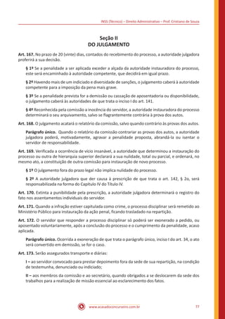 INSS (Técnico) – Direito Administrativo – Prof. Cristiano de Souza
www.acasadoconcurseiro.com.br 77
Seção II
DO JULGAMENTO
Art. 167. No prazo de 20 (vinte) dias, contados do recebimento do processo, a autoridade julgadora
proferirá a sua decisão.
§ 1º Se a penalidade a ser aplicada exceder a alçada da autoridade instauradora do processo,
este será encaminhado à autoridade competente, que decidirá em igual prazo.
§ 2º Havendo mais de um indiciado e diversidade de sanções, o julgamento caberá à autoridade
competente para a imposição da pena mais grave.
§ 3º Se a penalidade prevista for a demissão ou cassação de aposentadoria ou disponibilidade,
o julgamento caberá às autoridades de que trata o inciso I do art. 141.
§ 4º Reconhecida pela comissão a inocência do servidor, a autoridade instauradora do processo
determinará o seu arquivamento, salvo se flagrantemente contrária à prova dos autos.
Art. 168. O julgamento acatará o relatório da comissão, salvo quando contrário às provas dos autos.
Parágrafo único. Quando o relatório da comissão contrariar as provas dos autos, a autoridade
julgadora poderá, motivadamente, agravar a penalidade proposta, abrandá-la ou isentar o
servidor de responsabilidade.
Art. 169. Verificada a ocorrência de vício insanável, a autoridade que determinou a instauração do
processo ou outra de hierarquia superior declarará a sua nulidade, total ou parcial, e ordenará, no
mesmo ato, a constituição de outra comissão para instauração de novo processo.
§ 1º O julgamento fora do prazo legal não implica nulidade do processo.
§ 2º A autoridade julgadora que der causa à prescrição de que trata o art. 142, § 2o, será
responsabilizada na forma do Capítulo IV do Título IV.
Art. 170. Extinta a punibilidade pela prescrição, a autoridade julgadora determinará o registro do
fato nos assentamentos individuais do servidor.
Art. 171. Quando a infração estiver capitulada como crime, o processo disciplinar será remetido ao
Ministério Público para instauração da ação penal, ficando trasladado na repartição.
Art. 172. O servidor que responder a processo disciplinar só poderá ser exonerado a pedido, ou
aposentado voluntariamente, após a conclusão do processo e o cumprimento da penalidade, acaso
aplicada.
Parágrafo único. Ocorrida a exoneração de que trata o parágrafo único, inciso I do art. 34, o ato
será convertido em demissão, se for o caso.
Art. 173. Serão assegurados transporte e diárias:
I – ao servidor convocado para prestar depoimento fora da sede de sua repartição, na condição
de testemunha, denunciado ou indiciado;
II – aos membros da comissão e ao secretário, quando obrigados a se deslocarem da sede dos
trabalhos para a realização de missão essencial ao esclarecimento dos fatos.
 
