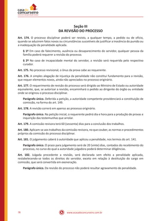 www.acasadoconcurseiro.com.br78
Seção III
DA REVISÃO DO PROCESSO
Art. 174. O processo disciplinar poderá ser revisto, a qualquer tempo, a pedido ou de ofício,
quando se aduzirem fatos novos ou circunstâncias suscetíveis de justificar a inocência do punido ou
a inadequação da penalidade aplicada.
§ 1º Em caso de falecimento, ausência ou desaparecimento do servidor, qualquer pessoa da
família poderá requerer a revisão do processo.
§ 2º No caso de incapacidade mental do servidor, a revisão será requerida pelo respectivo
curador.
Art. 175. No processo revisional, o ônus da prova cabe ao requerente.
Art. 176. A simples alegação de injustiça da penalidade não constitui fundamento para a revisão,
que requer elementos novos, ainda não apreciados no processo originário.
Art. 177. O requerimento de revisão do processo será dirigido ao Ministro de Estado ou autoridade
equivalente, que, se autorizar a revisão, encaminhará o pedido ao dirigente do órgão ou entidade
onde se originou o processo disciplinar.
Parágrafo único. Deferida a petição, a autoridade competente providenciará a constituição de
comissão, na forma do art. 149.
Art. 178. A revisão correrá em apenso ao processo originário.
Parágrafo único. Na petição inicial, o requerente pedirá dia e hora para a produção de provas e
inquirição das testemunhas que arrolar.
Art. 179. A comissão revisora terá 60 (sessenta) dias para a conclusão dos trabalhos.
Art. 180. Aplicam-se aos trabalhos da comissão revisora, no que couber, as normas e procedimentos
próprios da comissão do processo disciplinar.
Art. 181. O julgamento caberá à autoridade que aplicou a penalidade, nos termos do art. 141.
Parágrafo único. O prazo para julgamento será de 20 (vinte) dias, contados do recebimento do
processo, no curso do qual a autoridade julgadora poderá determinar diligências.
Art. 182. Julgada procedente a revisão, será declarada sem efeito a penalidade aplicada,
restabelecendo-se todos os direitos do servidor, exceto em relação à destituição do cargo em
comissão, que será convertida em exoneração.
Parágrafo único. Da revisão do processo não poderá resultar agravamento de penalidade.
 