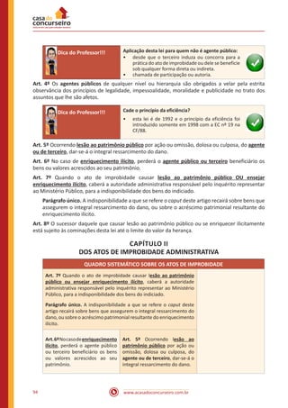 www.acasadoconcurseiro.com.br94
Dica do Professor!!! Aplicação desta lei para quem não é agente público:
•• desde que o terceiro induza ou concorra para a
prática do ato de improbidade ou dele se beneficie
sob qualquer forma direta ou indireta.
•• chamada de participação ou autoria.
Art. 4º Os agentes públicos de qualquer nível ou hierarquia são obrigados a velar pela estrita
observância dos princípios de legalidade, impessoalidade, moralidade e publicidade no trato dos
assuntos que lhe são afetos.
Dica do Professor!!! Cade o princípio da eficiência?
•• esta lei é de 1992 e o princípio da eficiência foi
introduzido somente em 1998 com a EC nº 19 na
CF/88.
Art. 5º Ocorrendo lesão ao patrimônio público por ação ou omissão, dolosa ou culposa, do agente
ou de terceiro, dar-se-á o integral ressarcimento do dano.
Art. 6º No caso de enriquecimento ilícito, perderá o agente público ou terceiro beneficiário os
bens ou valores acrescidos ao seu patrimônio.
Art. 7º Quando o ato de improbidade causar lesão ao patrimônio público OU ensejar
enriquecimento ilícito, caberá a autoridade administrativa responsável pelo inquérito representar
ao Ministério Público, para a indisponibilidade dos bens do indiciado.
Parágrafo único. A indisponibilidade a que se refere o caput deste artigo recairá sobre bens que
assegurem o integral ressarcimento do dano, ou sobre o acréscimo patrimonial resultante do
enriquecimento ilícito.
Art. 8º O sucessor daquele que causar lesão ao patrimônio público ou se enriquecer ilicitamente
está sujeito às cominações desta lei até o limite do valor da herança.
CAPÍTULO II
DOS ATOS DE IMPROBIDADE ADMINISTRATIVA
QUADRO SISTEMÁTICO SOBRE OS ATOS DE IMPROBIDADE
Art. 7º Quando o ato de improbidade causar lesão ao patrimônio
público ou ensejar enriquecimento ilícito, caberá a autoridade
administrativa responsável pelo inquérito representar ao Ministério
Público, para a indisponibilidade dos bens do indiciado.
Parágrafo único. A indisponibilidade a que se refere o caput deste
artigo recairá sobre bens que assegurem o integral ressarcimento do
dano, ou sobre o acréscimo patrimonial resultante do enriquecimento
ilícito.
Art.6ºNocasodeenriquecimento
ilícito, perderá o agente público
ou terceiro beneficiário os bens
ou valores acrescidos ao seu
patrimônio.
Art. 5º Ocorrendo lesão ao
patrimônio público por ação ou
omissão, dolosa ou culposa, do
agente ou de terceiro, dar-se-á o
integral ressarcimento do dano.
 