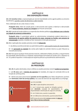 INSS (Técnico) – Direito Administrativo – Prof. Cristiano de Souza
www.acasadoconcurseiro.com.br 103
CAPÍTULO VI
DAS DISPOSIÇÕES PENAIS
Art. 19. Constitui crime a representação por ato de improbidade contra agente público ou terceiro
beneficiário, quando o autor da denúncia o sabe inocente.
Pena: detenção de seis a dez meses e multa.
Parágrafo único. Além da sanção penal, o denunciante está sujeito a indenizar o denunciado
pelos danos materiais, morais ou à imagem que houver provocado.
Art. 20. A perda da função pública e a suspensão dos direitos políticos só se efetivam com o trânsito
em julgado da sentença condenatória.
Parágrafo único. A autoridade judicial ou administrativa competente poderá determinar o
afastamento do agente público do exercício do cargo, emprego ou função, sem prejuízo da
remuneração, quando a medida se fizer necessária à instrução processual.
Art. 21. A aplicação das sanções previstas nesta lei independe:
I – da efetiva ocorrência de dano ao patrimônio público, salvo quanto à pena de ressarcimento;
II – da aprovação ou rejeição das contas pelo órgão de controle interno ou pelo Tribunal ou
Conselho de Contas.
Art. 22. Para apurar qualquer ilícito previsto nesta lei, o Ministério Público, de ofício, a requerimento
de autoridade administrativa ou mediante representação formulada de acordo com o disposto no
art. 14, poderá requisitar a instauração de inquérito policial ou procedimento administrativo.
CAPÍTULO VII
DA PRESCRIÇÃO
Art. 23. As ações destinadas a levar a efeitos as sanções previstas nesta lei podem ser propostas:
I – até 05 anos após o término do exercício de mandato, de cargo em comissão (CC) ou de
função de confiança (FC);
II – dentro do prazo prescricional previsto em lei específica para faltas disciplinares puníveis
com demissão a bem do serviço público, nos casos de exercício de cargo efetivo ou emprego.
Dica do Professor!!!
Lei nº 8.112/1990.
Art. 142. A ação disciplinar prescreverá:
I – em 5 (cinco) anos, quanto às infrações puníveis
com demissão, cassação de aposentadoria ou
disponibilidade e destituição de cargo em comissão;
II – em 2 (dois) anos, quanto à suspensão;
III–em180(centoeoitenta)dias,quantoàadvertência.
§ 1º O prazo de prescrição começa a correr da data em
que o fato se tornou conhecido.
 