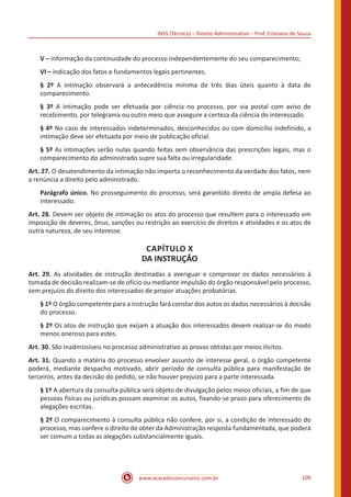 INSS (Técnico) – Direito Administrativo – Prof. Cristiano de Souza
www.acasadoconcurseiro.com.br 109
V – informação da continuidade do processo independentemente do seu comparecimento;
VI – indicação dos fatos e fundamentos legais pertinentes.
§ 2º A intimação observará a antecedência mínima de três dias úteis quanto à data de
comparecimento.
§ 3º A intimação pode ser efetuada por ciência no processo, por via postal com aviso de
recebimento, por telegrama ou outro meio que assegure a certeza da ciência do interessado.
§ 4º No caso de interessados indeterminados, desconhecidos ou com domicílio indefinido, a
intimação deve ser efetuada por meio de publicação oficial.
§ 5º As intimações serão nulas quando feitas sem observância das prescrições legais, mas o
comparecimento do administrado supre sua falta ou irregularidade.
Art. 27. O desatendimento da intimação não importa o reconhecimento da verdade dos fatos, nem
a renúncia a direito pelo administrado.
Parágrafo único. No prosseguimento do processo, será garantido direito de ampla defesa ao
interessado.
Art. 28. Devem ser objeto de intimação os atos do processo que resultem para o interessado em
imposição de deveres, ônus, sanções ou restrição ao exercício de direitos e atividades e os atos de
outra natureza, de seu interesse.
CAPÍTULO X
DA INSTRUÇÃO
Art. 29. As atividades de instrução destinadas a averiguar e comprovar os dados necessários à
tomada de decisão realizam-se de ofício ou mediante impulsão do órgão responsável pelo processo,
sem prejuízo do direito dos interessados de propor atuações probatórias.
§ 1º O órgão competente para a instrução fará constar dos autos os dados necessários à decisão
do processo.
§ 2º Os atos de instrução que exijam a atuação dos interessados devem realizar-se do modo
menos oneroso para estes.
Art. 30. São inadmissíveis no processo administrativo as provas obtidas por meios ilícitos.
Art. 31. Quando a matéria do processo envolver assunto de interesse geral, o órgão competente
poderá, mediante despacho motivado, abrir período de consulta pública para manifestação de
terceiros, antes da decisão do pedido, se não houver prejuízo para a parte interessada.
§ 1º A abertura da consulta pública será objeto de divulgação pelos meios oficiais, a fim de que
pessoas físicas ou jurídicas possam examinar os autos, fixando-se prazo para oferecimento de
alegações escritas.
§ 2º O comparecimento à consulta pública não confere, por si, a condição de interessado do
processo, mas confere o direito de obter da Administração resposta fundamentada, que poderá
ser comum a todas as alegações substancialmente iguais.
 