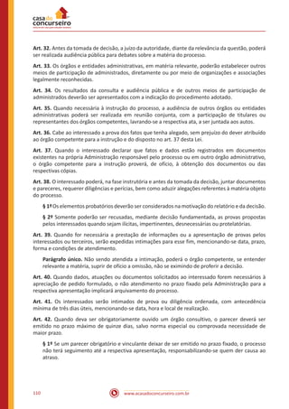www.acasadoconcurseiro.com.br110
Art. 32. Antes da tomada de decisão, a juízo da autoridade, diante da relevância da questão, poderá
ser realizada audiência pública para debates sobre a matéria do processo.
Art. 33. Os órgãos e entidades administrativas, em matéria relevante, poderão estabelecer outros
meios de participação de administrados, diretamente ou por meio de organizações e associações
legalmente reconhecidas.
Art. 34. Os resultados da consulta e audiência pública e de outros meios de participação de
administrados deverão ser apresentados com a indicação do procedimento adotado.
Art. 35. Quando necessária à instrução do processo, a audiência de outros órgãos ou entidades
administrativas poderá ser realizada em reunião conjunta, com a participação de titulares ou
representantes dos órgãos competentes, lavrando-se a respectiva ata, a ser juntada aos autos.
Art. 36. Cabe ao interessado a prova dos fatos que tenha alegado, sem prejuízo do dever atribuído
ao órgão competente para a instrução e do disposto no art. 37 desta Lei.
Art. 37. Quando o interessado declarar que fatos e dados estão registrados em documentos
existentes na própria Administração responsável pelo processo ou em outro órgão administrativo,
o órgão competente para a instrução proverá, de ofício, à obtenção dos documentos ou das
respectivas cópias.
Art. 38. O interessado poderá, na fase instrutória e antes da tomada da decisão, juntar documentos
e pareceres, requerer diligências e perícias, bem como aduzir alegações referentes à matéria objeto
do processo.
§ 1ºOs elementos probatórios deverão ser considerados na motivação do relatório e da decisão.
§ 2º Somente poderão ser recusadas, mediante decisão fundamentada, as provas propostas
pelos interessados quando sejam ilícitas, impertinentes, desnecessárias ou protelatórias.
Art. 39. Quando for necessária a prestação de informações ou a apresentação de provas pelos
interessados ou terceiros, serão expedidas intimações para esse fim, mencionando-se data, prazo,
forma e condições de atendimento.
Parágrafo único. Não sendo atendida a intimação, poderá o órgão competente, se entender
relevante a matéria, suprir de ofício a omissão, não se eximindo de proferir a decisão.
Art. 40. Quando dados, atuações ou documentos solicitados ao interessado forem necessários à
apreciação de pedido formulado, o não atendimento no prazo fixado pela Administração para a
respectiva apresentação implicará arquivamento do processo.
Art. 41. Os interessados serão intimados de prova ou diligência ordenada, com antecedência
mínima de três dias úteis, mencionando-se data, hora e local de realização.
Art. 42. Quando deva ser obrigatoriamente ouvido um órgão consultivo, o parecer deverá ser
emitido no prazo máximo de quinze dias, salvo norma especial ou comprovada necessidade de
maior prazo.
§ 1º Se um parecer obrigatório e vinculante deixar de ser emitido no prazo fixado, o processo
não terá seguimento até a respectiva apresentação, responsabilizando-se quem der causa ao
atraso.
 