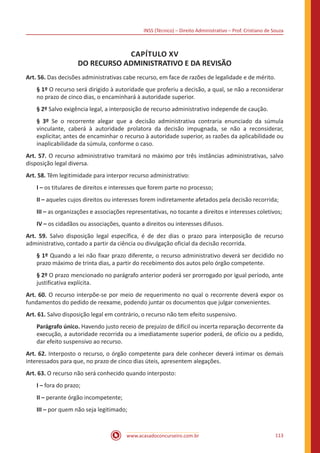 INSS (Técnico) – Direito Administrativo – Prof. Cristiano de Souza
www.acasadoconcurseiro.com.br 113
CAPÍTULO XV
DO RECURSO ADMINISTRATIVO E DA REVISÃO
Art. 56. Das decisões administrativas cabe recurso, em face de razões de legalidade e de mérito.
§ 1º O recurso será dirigido à autoridade que proferiu a decisão, a qual, se não a reconsiderar
no prazo de cinco dias, o encaminhará à autoridade superior.
§ 2º Salvo exigência legal, a interposição de recurso administrativo independe de caução.
§ 3º Se o recorrente alegar que a decisão administrativa contraria enunciado da súmula
vinculante, caberá à autoridade prolatora da decisão impugnada, se não a reconsiderar,
explicitar, antes de encaminhar o recurso à autoridade superior, as razões da aplicabilidade ou
inaplicabilidade da súmula, conforme o caso.
Art. 57. O recurso administrativo tramitará no máximo por três instâncias administrativas, salvo
disposição legal diversa.
Art. 58. Têm legitimidade para interpor recurso administrativo:
I – os titulares de direitos e interesses que forem parte no processo;
II – aqueles cujos direitos ou interesses forem indiretamente afetados pela decisão recorrida;
III – as organizações e associações representativas, no tocante a direitos e interesses coletivos;
IV – os cidadãos ou associações, quanto a direitos ou interesses difusos.
Art. 59. Salvo disposição legal específica, é de dez dias o prazo para interposição de recurso
administrativo, contado a partir da ciência ou divulgação oficial da decisão recorrida.
§ 1º Quando a lei não fixar prazo diferente, o recurso administrativo deverá ser decidido no
prazo máximo de trinta dias, a partir do recebimento dos autos pelo órgão competente.
§ 2º O prazo mencionado no parágrafo anterior poderá ser prorrogado por igual período, ante
justificativa explícita.
Art. 60. O recurso interpõe-se por meio de requerimento no qual o recorrente deverá expor os
fundamentos do pedido de reexame, podendo juntar os documentos que julgar convenientes.
Art. 61. Salvo disposição legal em contrário, o recurso não tem efeito suspensivo.
Parágrafo único. Havendo justo receio de prejuízo de difícil ou incerta reparação decorrente da
execução, a autoridade recorrida ou a imediatamente superior poderá, de ofício ou a pedido,
dar efeito suspensivo ao recurso.
Art. 62. Interposto o recurso, o órgão competente para dele conhecer deverá intimar os demais
interessados para que, no prazo de cinco dias úteis, apresentem alegações.
Art. 63. O recurso não será conhecido quando interposto:
I – fora do prazo;
II – perante órgão incompetente;
III – por quem não seja legitimado;
 