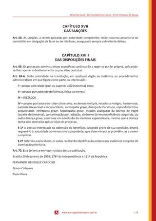INSS (Técnico) – Direito Administrativo – Prof. Cristiano de Souza
www.acasadoconcurseiro.com.br 115
CAPÍTULO XVII
DAS SANÇÕES
Art. 68. As sanções, a serem aplicadas por autoridade competente, terão natureza pecuniária ou
consistirão em obrigação de fazer ou de não fazer, assegurado sempre o direito de defesa.
CAPÍTULO XVIII
DAS DISPOSIÇÕES FINAIS
Art. 69. Os processos administrativos específicos continuarão a reger-se por lei própria, aplicando-
se-lhes apenas subsidiariamente os preceitos desta Lei.
Art. 69-A. Terão prioridade na tramitação, em qualquer órgão ou instância, os procedimentos
administrativos em que figure como parte ou interessado:
I – pessoa com idade igual ou superior a 60 (sessenta) anos;
II – pessoa portadora de deficiência, física ou mental;
III – (VETADO)
IV – pessoa portadora de tuberculose ativa, esclerose múltipla, neoplasia maligna, hanseníase,
paralisia irreversível e incapacitante, cardiopatia grave, doença de Parkinson, espondiloartrose
anquilosante, nefropatia grave, hepatopatia grave, estados avançados da doença de Paget
(osteíte deformante), contaminação por radiação, síndrome de imunodeficiência adquirida, ou
outra doença grave, com base em conclusão da medicina especializada, mesmo que a doença
tenha sido contraída após o início do processo.
§ 1º A pessoa interessada na obtenção do benefício, juntando prova de sua condição, deverá
requerê-lo à autoridade administrativa competente, que determinará as providências a serem
cumpridas.
§ 2º Deferida a prioridade, os autos receberão identificação própria que evidencie o regime de
tramitação prioritária.
Art. 70. Esta Lei entra em vigor na data de sua publicação.
Brasília 29 de janeiro de 1999; 178º da Independência e 111º da República.
FERNANDO HENRIQUE CARDOSO
Renan Calheiros
Paulo Paiva
 