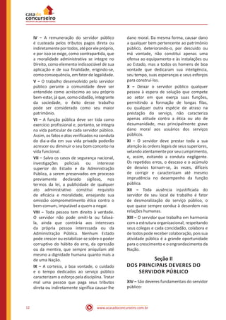 www.acasadoconcurseiro.com.br12
IV − A remuneração do servidor público
é custeada pelos tributos pagos direta ou
indiretamenteportodos,atéporelepróprio,
e por isso se exige, como contrapartida, que
a moralidade administrativa se integre no
Direito, como elemento indissociável de sua
aplicação e de sua finalidade, erigindo-se,
como consequência, em fator de legalidade.
V − O trabalho desenvolvido pelo servidor
público perante a comunidade deve ser
entendido como acréscimo ao seu próprio
bem-estar, já que, como cidadão, integrante
da sociedade, o êxito desse trabalho
pode ser considerado como seu maior
patrimônio.
VI − A função pública deve ser tida como
exercício profissional e, portanto, se integra
na vida particular de cada servidor público.
Assim, os fatos e atos verificados na conduta
do dia-a-dia em sua vida privada poderão
acrescer ou diminuir o seu bom conceito na
vida funcional.
VII − Salvo os casos de segurança nacional,
investigações policiais ou interesse
superior do Estado e da Administração
Pública, a serem preservados em processo
previamente declarado sigiloso, nos
termos da lei, a publicidade de qualquer
ato administrativo constitui requisito
de eficácia e moralidade, ensejando sua
omissão comprometimento ético contra o
bem comum, imputável a quem a negar.
VIII − Toda pessoa tem direito à verdade.
O servidor não pode omiti-la ou falseá-
la, ainda que contrária aos interesses
da própria pessoa interessada ou da
Administração Pública. Nenhum Estado
pode crescer ou estabilizar-se sobre o poder
corruptivo do hábito do erro, da opressão
ou da mentira, que sempre aniquilam até
mesmo a dignidade humana quanto mais a
de uma Nação.
IX − A cortesia, a boa vontade, o cuidado
e o tempo dedicados ao serviço público
caracterizam o esforço pela disciplina. Tratar
mal uma pessoa que paga seus tributos
direta ou indiretamente significa causar-lhe
dano moral. Da mesma forma, causar dano
a qualquer bem pertencente ao patrimônio
público, deteriorando-o, por descuido ou
má vontade, não constitui apenas uma
ofensa ao equipamento e às instalações ou
ao Estado, mas a todos os homens de boa
vontade que dedicaram sua inteligência,
seu tempo, suas esperanças e seus esforços
para construí-los.
X − Deixar o servidor público qualquer
pessoa à espera de solução que compete
ao setor em que exerça suas funções,
permitindo a formação de longas filas,
ou qualquer outra espécie de atraso na
prestação do serviço, não caracteriza
apenas atitude contra a ética ou ato de
desumanidade, mas principalmente grave
dano moral aos usuários dos serviços
públicos.
XI − O servidor deve prestar toda a sua
atenção às ordens legais de seus superiores,
velando atentamente por seu cumprimento,
e, assim, evitando a conduta negligente.
Os repetidos erros, o descaso e o acúmulo
de desvios tornam-se, às vezes, difíceis
de corrigir e caracterizam até mesmo
imprudência no desempenho da função
pública.
XII − Toda ausência injustificada do
servidor de seu local de trabalho é fator
de desmoralização do serviço público, o
que quase sempre conduz à desordem nas
relações humanas.
XIII − O servidor que trabalha em harmonia
com a estrutura organizacional, respeitando
seus colegas e cada concidadão, colabora e
de todos pode receber colaboração, pois sua
atividade pública é a grande oportunidade
para o crescimento e o engrandecimento da
Nação.
Seção II
DOS PRINCIPAIS DEVERES DO
SERVIDOR PÚBLICO
XIV − São deveres fundamentais do servidor
público:
 