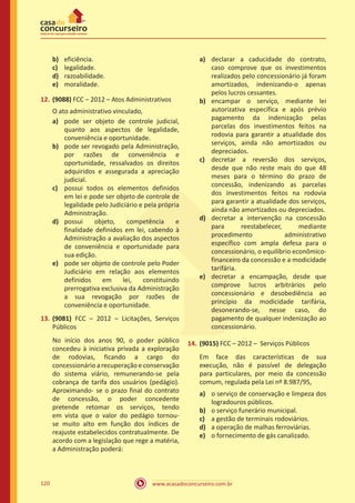 www.acasadoconcurseiro.com.br120
b)	 eficiência.
c)	 legalidade.
d)	 razoabilidade.
e)	 moralidade.
12.	(9088) FCC – 2012 – Atos Administrativos
O ato administrativo vinculado,
a)	 pode ser objeto de controle judicial,
quanto aos aspectos de legalidade,
conveniência e oportunidade.
b)	 pode ser revogado pela Administração,
por razões de conveniência e
oportunidade, ressalvados os direitos
adquiridos e assegurada a apreciação
judicial.
c)	 possui todos os elementos definidos
em lei e pode ser objeto de controle de
legalidade pelo Judiciário e pela própria
Administração.
d)	 possui objeto, competência e
finalidade definidos em lei, cabendo à
Administração a avaliação dos aspectos
de conveniência e oportunidade para
sua edição.
e)	 pode ser objeto de controle pelo Poder
Judiciário em relação aos elementos
definidos em lei, constituindo
prerrogativa exclusiva da Administração
a sua revogação por razões de
conveniência e oportunidade.
13.	(9081) FCC – 2012 – Licitações, Serviços
Públicos
No início dos anos 90, o poder público
concedeu à iniciativa privada a exploração
de rodovias, ficando a cargo do
concessionário a recuperação e conservação
do sistema viário, remunerando-se pela
cobrança de tarifa dos usuários (pedágio).
Aproximando- se o prazo final do contrato
de concessão, o poder concedente
pretende retomar os serviços, tendo
em vista que o valor do pedágio tornou-
se muito alto em função dos índices de
reajuste estabelecidos contratualmente. De
acordo com a legislação que rege a matéria,
a Administração poderá:
a)	 declarar a caducidade do contrato,
caso comprove que os investimentos
realizados pelo concessionário já foram
amortizados, indenizando-o apenas
pelos lucros cessantes.
b)	 encampar o serviço, mediante lei
autorizativa específica e após prévio
pagamento da indenização pelas
parcelas dos investimentos feitos na
rodovia para garantir a atualidade dos
serviços, ainda não amortizados ou
depreciados.
c)	 decretar a reversão dos serviços,
desde que não reste mais do que 48
meses para o término do prazo de
concessão, indenizando as parcelas
dos investimentos feitos na rodovia
para garantir a atualidade dos serviços,
ainda não amortizados ou depreciados.
d)	 decretar a intervenção na concessão
para reestabelecer, mediante
procedimento administrativo
específico com ampla defesa para o
concessionário, o equilíbrio econômico-
financeiro da concessão e a modicidade
tarifária.
e)	 decretar a encampação, desde que
comprove lucros arbitrários pelo
concessionário e desobediência ao
princípio da modicidade tarifária,
desonerando-se, nesse caso, do
pagamento de qualquer indenização ao
concessionário.
14.	(9015) FCC – 2012 – Serviços Públicos
Em face das características de sua
execução, não é passível de delegação
para particulares, por meio da concessão
comum, regulada pela Lei nº 8.987/95,
a)	 o serviço de conservação e limpeza dos
logradouros públicos.
b)	 o serviço funerário municipal.
c)	 a gestão de terminais rodoviários.
d)	 a operação de malhas ferroviárias.
e)	 o fornecimento de gás canalizado.
 