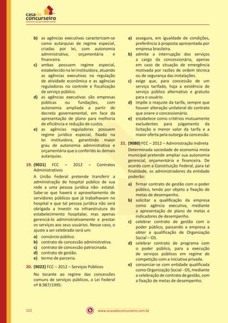 www.acasadoconcurseiro.com.br122
b)	 as agências executivas caracterizam-se
como autarquias de regime especial,
criadas por lei, com autonomia
administrativa, orçamentária e
financeira.
c)	 ambas possuem regime especial,
estabelecido na lei instituidora, atuando
as agências executivas na regulação
de atividade econômica e as agências
reguladoras no controle e fiscalização
de serviço público.
d)	 as agências executivas são empresas
públicas ou fundações, com
autonomia ampliada a partir de
decreto governamental, em face da
apresentação de plano para melhoria
de eficiência e redução de custos.
e)	 as agências reguladoras possuem
regime jurídico especial, fixado na
lei instituidora, garantindo maior
grau de autonomia administrativa e
orçamentária que o conferido às demais
autarquias.
19.	(9021) FCC – 2012 – Contratos
Administrativos
A União Federal pretende transferir a
administração de hospital público de sua
rede a uma pessoa jurídica não- estatal.
Sabe-se que haverá o aproveitamento de
servidores públicos que já trabalhavam no
hospital e que tal pessoa jurídica não será
obrigada a investir na infraestrutura do
estabelecimento hospitalar, mas apenas
gerenciá-lo administrativamente e prestar
os serviços aos seus usuários. Nesse caso, o
ajuste a ser celebrado será um:
a)	 consórcio público.
b)	 contrato de concessão administrativa.
c)	 contrato de concessão patrocinada.
d)	 contrato de gestão.
e)	 termo de parceria.
20.	(9022) FCC – 2012 – Serviços Públicos
No tocante ao regime das concessões
comuns de serviços públicos, a Lei Federal
nº 8.987/1995:
a)	 assegura, em igualdade de condições,
preferência à proposta apresentada por
empresa brasileira.
b)	 admite a interrupção dos serviços
a cargo da concessionária, apenas
em caso de situação de emergência
motivada por razões de ordem técnica
ou de segurança das instalações.
c)	 exige que, para concessão de um
serviço tarifado, haja a existência de
serviço público alternativo e gratuito
para o usuário.
d)	 impõe o reajuste da tarifa, sempre que
houver alteração unilateral do contrato
que onere o concessionário.
e)	 estabelece como critérios mutuamente
excludentes para julgamento da
licitação o menor valor da tarifa e a
maior oferta pela outorga da concessão.
21.	(9080) FCC – 2012 – Administração Indireta
Determinada sociedade de economia mista
municipal pretende ampliar sua autonomia
gerencial, orçamentária e financeira. De
acordo com a Constituição Federal, para tal
finalidade, os administradores da entidade
poderão:
a)	 firmar contrato de gestão com o poder
público, tendo por objeto a fixação de
metas de desempenho.
b)	 solicitar a qualificação da empresa
como agência executiva, mediante
a apresentação de plano de metas e
indicadores de desempenho.
c)	 celebrar contrato de gestão com o
poder público, passando a empresa a
obter a qualificação de Organização
Social – OS.
d)	 celebrar contrato de programa com
o poder público, para a execução
de serviços públicos em regime de
competição com a iniciativa privada.
e)	 consorciar-se com entidade qualificada
como Organização Social - OS, mediante
a celebração de contrato de gestão, com
a fixação de metas de desempenho.
 