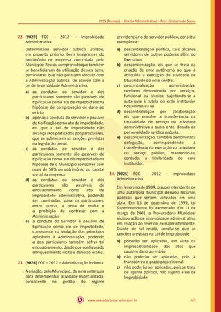 www.acasadoconcurseiro.com.br 123
INSS (Técnico) – Direito Administrativo – Prof. Cristiano de Souza
22.	(9029) FCC – 2012 – Improbidade
Administrativa
Determinado servidor público utilizou,
em proveito próprio, bens integrantes do
patrimônio de empresa controlada pelo
Município.Restoucomprovadoquetambém
se beneficiaram da utilização desses bens,
particulares que não possuem vínculo com
a Administração pública. De acordo com a
Lei de Improbidade Administrativa,
a)	 as condutas do servidor e dos
particulares somente são passíveis de
tipificação como ato de improbidade na
hipótese de comprovação de dano ao
erário.
b)	 apenas a conduta do servidor é passível
de tipificação como ato de improbidade,
eis que a Lei de improbidade não
alcança atos praticados por particulares,
que se submetem às sanções previstas
na legislação penal.
c)	 as condutas do servidor e dos
particulares somente são passíveis de
tipificação como ato de improbidade na
hipótese de o Município concorrer com
mais de 50% no patrimônio ou capital
social da empresa.
d)	 as condutas do servidor e dos
particulares são passíveis de
enquadramento como ato de
improbidade administrativa, podendo
ser cominadas, para os particulares,
entre outras, a pena de multa e
a proibição de contratar com a
Administração.
e)	 a conduta do servidor é passível de
tipificação como ato de improbidade,
consistente na violação dos princípios
aplicáveis à Administração, podendo
a dos particulares também sofrer tal
enquadramento,desdequeconfigurado
enriquecimento ilícito e dano ao erário.
23.	(9026) FCC – 2012 – Administração Indireta
A criação, pelo Município, de uma autarquia
para desempenhar atividade especializada,
consistente na gestão do regime
previdenciário do servidor público, constitui
exemplo de:
a)	 descentralização política, caso alcance
servidores de outros poderes além do
Executivo.
b)	 desconcentração, eis que se trata da
criação de ente autônomo ao qual é
atribuída a execução de atividade de
titularidade do ente central.
c)	 descentralização administrativa,
também denominada por serviços,
funcional ou técnica, sujeitando-se a
autarquia à tutela do ente instituidor
nos limites da lei.
d)	 descentralização por colaboração,
eis que envolve a transferência da
titularidade de serviço ou atividade
administrativa a outro ente, dotado de
personalidade jurídica própria.
e)	 desconcentração, também denominada
delegação, correspondendo à
transferência da execução da atividade
ou serviço público, mantendo-se,
contudo, a titularidade do ente
instituidor.
24.	(9025) FCC – 2012 – Improbidade
Administrativa
Em fevereiro de 1994, o superintendente de
uma autarquia municipal desviou recursos
públicos que seriam utilizados em uma
obra. Em 15 de dezembro de 1995, tal
Superintendente foi exonerado. Em 1º de
março de 2001, a Procuradoria Municipal
ajuizou ação de improbidade administrativa
em relação ao referido ex-superintendente.
Diante de tal relato, conclui-se que as
sanções previstas na Lei de Improbidade
a)	 poderão ser aplicadas, em vista da
imprescritibilidade dos atos que
causem dano ao erário.
b)	 não poderão ser aplicadas, pois já
transcorreu o prazo prescricional.
c)	 não poderão ser aplicadas, pois se trata
de agente político, não sujeito à Lei de
Improbidade.
 