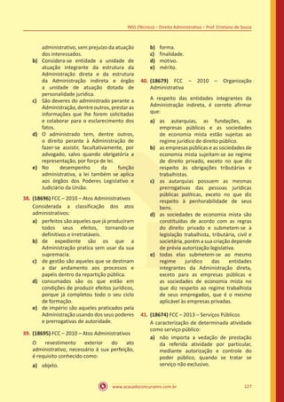 www.acasadoconcurseiro.com.br 127
INSS (Técnico) – Direito Administrativo – Prof. Cristiano de Souza
administrativo, sem prejuízo da atuação
dos interessados.
b)	 Considera-se entidade a unidade de
atuação integrante da estrutura da
Administração direta e da estrutura
da Administração indireta e órgão
a unidade de atuação dotada de
personalidade jurídica.
c)	 São deveres do administrado perante a
Administração, dentre outros, prestar as
informações que lhe forem solicitadas
e colaborar para o esclarecimento dos
fatos.
d)	 O administrado tem, dentre outros,
o direito perante à Administração de
fazer-se assistir, facultativamente, por
advogado, salvo quando obrigatória a
representação, por força de lei.
e)	 No desempenho da função
administrativa, a lei também se aplica
aos órgãos dos Poderes Legislativo e
Judiciário da União.
38.	(18696) FCC – 2010 – Atos Administrativos
Considerada a classificação dos atos
administrativos:
a)	 perfeitos são aqueles que já produziram
todos seus efeitos, tornando-se
definitivos e irretratáveis.
b)	 de expediente são os que a
Administração pratica sem usar da sua
supremacia.
c)	 de gestão são aqueles que se destinam
a dar andamento aos processos e
papéis dentro da repartição pública.
d)	 consumados são os que estão em
condições de produzir efeitos jurídicos,
porque já completou todo o seu ciclo
de formação.
e)	 de império são aqueles praticados pela
Administração usando dos seus poderes
e prerrogativas de autoridade.
39.	(18695) FCC – 2010 – Atos Administrativos
O revestimento exterior do ato
administrativo, necessário à sua perfeição,
é requisito conhecido como:
a)	 objeto.
b)	 forma.
c)	 finalidade.
d)	 motivo.
e)	 mérito.
40.	(18679) FCC – 2010 – Organização
Administrativa
A respeito das entidades integrantes da
Administração indireta, é correto afirmar
que:
a)	 as autarquias, as fundações, as
empresas públicas e as sociedades
de economia mista estão sujeitas ao
regime jurídico de direito público.
b)	 as empresas públicas e as sociedades de
economia mista sujeitam-se ao regime
de direito privado, exceto no que diz
respeito às obrigações tributárias e
trabalhistas.
c)	 as autarquias possuem as mesmas
prerrogativas das pessoas jurídicas
públicas políticas, exceto no que diz
respeito à penhorabilidade de seus
bens.
d)	 as sociedades de economia mista são
constituídas de acordo com as regras
do direito privado e submetem-se à
legislação trabalhista, tributária, civil e
societária, porém a sua criação depende
de prévia autorização legislativa.
e)	 todas elas submetem-se ao mesmo
regime jurídico das entidades
integrantes da Administração direta,
exceto para as empresas públicas e
as sociedades de economia mista no
que diz respeito ao regime trabalhista
de seus empregados, que é o mesmo
aplicável às empresas privadas.
41.	(18674) FCC – 2013 – Serviços Públicos
A caracterização de determinada atividade
como serviço público:
a)	 não importa a vedação de prestação
da referida atividade por particular,
mediante autorização e controle do
poder público, quando se tratar se
serviço não exclusivo.
 