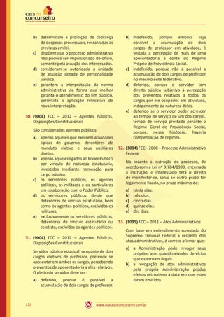 www.acasadoconcurseiro.com.br130
b)	 determinam a proibição de cobrança
de despesas processuais, ressalvadas as
previstas em lei.
c)	 dispõem que o processo administrativo
não poderá ser impulsionado de ofício,
somente pela atuação dos interessados.
d)	 consideram-se autoridade a unidade
de atuação dotada de personalidade
jurídica.
e)	 garantem a interpretação da norma
administrativa da forma que melhor
garanta o atendimento do fim público,
permitida a aplicação retroativa de
nova interpretação.
50.	(9008) FCC – 2012 – Agentes Públicos,
Disposições Constitucionais
São considerados agentes públicos:
a)	 apenas aqueles que exercem atividades
típicas de governo, detentores de
mandato eletivo e seus auxiliares
diretos.
b)	 apenas aqueles ligados ao Poder Público
por vínculo de natureza estatutária,
investidos mediante nomeação para
cargo público.
c)	 os servidores públicos, os agentes
políticos, os militares e os particulares
em colaboração com o Poder Público.
d)	 os servidores públicos, desde que
detentores de vínculo estatutário, bem
como os agentes políticos, excluídos os
militares.
e)	 exclusivamente os servidores públicos,
detentores de vínculo estatutário ou
celetista, excluídos os agentes políticos.
51.	(9004) FCC – 2012 – Agentes Públicos,
Disposições Constitucionais
Servidor público estadual, ocupante de dois
cargos efetivos de professor, pretende se
aposentar em ambos os cargos, percebendo
proventos de aposentadoria a eles relativos.
O pleito do servidor deve ser:
a)	 deferido, porque é possível a
acumulação de dois cargos de professor.
b)	 indeferido, porque embora seja
possível a acumulação de dois
cargos de professor em atividade, é
vedada a percepção de mais de uma
aposentadoria à conta do Regime
Próprio de Previdência Social.
c)	 indeferido, porque não é possível a
acumulação de dois cargos de professor
no mesmo ente federativo.
d)	 deferido, porque o servidor tem
direito público subjetivo à percepção
dos proventos relativos a todos os
cargos por ele ocupados em atividade,
independente da natureza deles.
e)	 deferido se o servidor puder acrescer
ao tempo de serviço de um dos cargos,
tempo de serviço prestado perante o
Regime Geral de Previdência Social,
porque, nessa hipótese, haveria
compensação de regimes.
52.	(3094)FCC–2008– ProcessoAdministrativo
Federal
No tocante a instrução do processo, de
acordo com a Lei nº 9.784/1999, encerrada
a instrução, o interessado terá o direito
de manifestar-se, salvo se outro prazo for
legalmente fixado, no prazo máximo de:
a)	 trinta dias.
b)	 três dias.
c)	 cinco dias.
d)	 quinze dias.
e)	 dez dias.
53.	(3095) FCC – 2011 – Atos Administrativos
Com base em entendimento sumulado do
Supremo Tribunal Federal a respeito dos
atos administrativos, é correto afirmar que:
a)	 a Administração pode revogar seus
próprios atos quando eivados de vícios
que os tornam ilegais.
b)	 a revogação de atos administrativos
pela própria Administração produz
efeitos retroativos à data em que estes
foram emitidos.
 