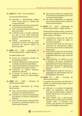 www.acasadoconcurseiro.com.br 133
INSS (Técnico) – Direito Administrativo – Prof. Cristiano de Souza
62.	(3101) FCC – 2011 – Serviços Públicos
A concessão administrativa:
a)	 pressupõe a Administração pública
como usuária direta ou indireta dos
serviços prestados.
b)	 é expressamente prevista na lei geral de
concessão de serviços públicos.
c)	 veda a contraprestação pecuniária por
parte do Es tado.
d)	 é definida como o contrato celebrado
por dois ou mais entes federativos
visando à gestão associada de serviços
públicos.
e)	 envolve, adicionalmente à tarifa
cobrada dos usuários, contraprestação
pecuniária do parceiro público ao
parceiro privado.
63.	(3082) FCC – 2008 – Organização da
Administração Pública - Órgãos Públicos
Os órgãos públicos são
a)	 centros de competência dotados de
personalidade jurídica.
b)	 os agentes públicos que desempenham
as funções da Administração Pública.
c)	 centros de competência instituídos para
o desempenho de funções estatais.
d)	 unicamente os Poderes Executivo,
Legislativo e Judiciário.
e)	 as pessoas, os sujeitos de direitos e
obrigações, dentro da Administração
Pública.
64.	(3081) FCC – 2008 – Princípios da
Administração Pública
Os princípios informativos do Direito
Administrativo
a)	 ficam restritos àqueles expressamente
previstos na Constituição Federal.
b)	 consistem no conjunto de proposições
que embasa um sistema e lhe garante a
validade.
c)	 ficam restritos àqueles expressamente
previstos na Constituição Federal e nas
Constituições Estaduais.
d)	 são normas previstas em regulamentos
da Presidência da República sobre ética
na Administração Pública.
e)	 são regras estabelecidas na legislação
para as quais estão previstas sanções de
natureza administrativa.
65.	(3013) FCC – 2013 – Organização da
Administração Pública – Órgãos Públicos
A Administração pública editou um decreto
organizando o segmento imobiliário de sua
administração. A medida é
a)	 constitucional, desde que não tenha
implicado em criação de órgão ou
aumento de despesa.
b)	 inconstitucional, tendo em vista que a
autonomia da administração pública
para tanto estaria restrita a extinção de
cargos vagos.
c)	 constitucional, desde que tenha havido
autorização legislativa e que não tenha
implicado extinção de cargos, ainda que
vagos.
d)	 inconstitucional, na medida em que
o executivo não possui competência
para edição de decretos autônomos em
decorrência de seu poder regulamentar,
nem para organizar a administração
pública.
e)	 inconstitucional, tendo em vista que a
organização da administração deve ser
promovida por meio de lei.
66.	(3012) FCC – 2013 – Princípios da
Administração Pública
A propósito dos princípios que informam a
atuação da Administração pública tem-se
que o princípio da
a)	 eficiência e o princípio da legalidade
podem ser excludentes, razão pela
qual cabe ao administrador a opção de
escolha dentre eles, de acordo com o
caso concreto.
b)	 tutela permite que a administração
públicaexerça,emalgumgrauemedida,
controle sobre as autarquias que
instituir, para garantia da observância
de suas finalidades institucionais.
 