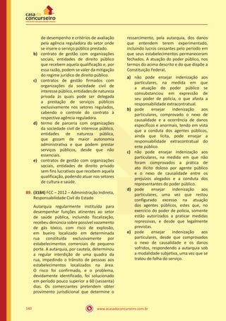 www.acasadoconcurseiro.com.br140
de desempenho e critérios de avaliação
pela agência reguladora do setor onde
se insere o serviço público prestado.
b)	 contrato de gestão com organizações
sociais, entidades de direito público
que recebem aquela qualificação e, por
essa razão, podem se valer da mitigação
do regime jurídico de direito público.
c)	 contratos de gestão firmados com
organizações da sociedade civil de
interesse público, entidades de natureza
privada às quais pode ser delegada
a prestação de serviços públicos
exclusivamente nos setores regulados,
cabendo o controle do contrato à
respectiva agência reguladora.
d)	 termo de parceria com organizações
da sociedade civil de interesse público,
entidades de natureza pública,
que gozam de maior autonomia
administrativa e que podem prestar
serviços públicos, desde que não
essenciais.
e)	 contratos de gestão com organizações
sociais, entidades de direito privado
sem fins lucrativos que recebem aquela
qualificação, podendo atuar nos setores
de cultura e saúde.
89.	(3184) FCC – 2012 – Administração Indireta,
Responsabilidade Civil do Estado
Autarquia regularmente instituída para
desempenhar funções atinentes ao setor
de saúde pública, incluindo fiscalização,
recebeu denúncia sobre possível vazamento
de gás tóxico, com risco de explosão,
em bueiro localizado em determinada
rua constituída exclusivamente por
estabelecimentos comerciais de pequeno
porte. A autarquia, por cautela, determinou
a regular interdição de uma quadra da
rua, impedindo o trânsito de pessoas aos
estabelecimentos localizados na área.
O risco foi confirmado, e o problema,
devidamente identificado, foi solucionado
em período pouco superior a 60 (sessenta)
dias. Os comerciantes pretendem obter
provimento jurisdicional que determine o
ressarcimento, pela autarquia, dos danos
que entendem terem experimentado,
incluindo lucros cessantes pelo período em
que seus estabelecimentos permaneceram
fechados. A atuação do poder público, nos
termos do acima descrito e do que dispõe a
Constituição Federal,
a)	 não pode ensejar indenização aos
particulares, na medida em que
a atuação do poder público se
consubstanciou em expressão de
seu poder de polícia, o que afasta a
responsabilidade extracontratual.
b)	 pode ensejar indenização aos
particulares, comprovado o nexo de
causalidade e a ocorrência de danos
específicos e anormais, tendo em vista
que a conduta dos agentes públicos,
ainda que lícita, pode ensejar a
responsabilidade extracontratual do
ente público.
c)	 não pode ensejar indenização aos
particulares, na medida em que não
foram comprovados a prática de
ato ilícito doloso por agente público
e o nexo de causalidade entre os
prejuízos alegados e a conduta dos
representantes do poder público.
d)	 pode ensejar indenização aos
particulares, uma vez que restou
configurado excesso na atuação
dos agentes públicos, estes que, no
exercício do poder de polícia, somente
estão autorizados a praticar medidas
repressivas, e desde que legalmente
previstas.
e)	 pode ensejar indenização aos
particulares, desde que comprovados
o nexo de causalidade e os danos
sofridos, respondendo a autarquia sob
a modalidade subjetiva, uma vez que se
tratou de falha do serviço.
 