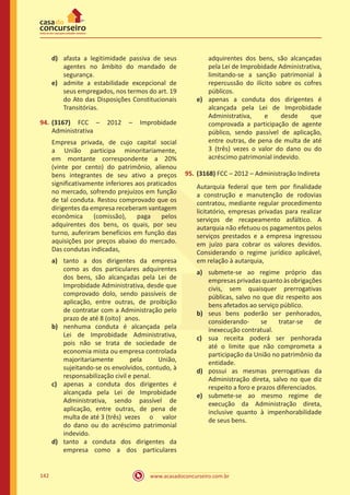 www.acasadoconcurseiro.com.br142
d)	 afasta a legitimidade passiva de seus
agentes no âmbito do mandado de
segurança.
e)	 admite a estabilidade excepcional de
seus empregados, nos termos do art. 19
do Ato das Disposições Constitucionais
Transitórias.
94.	(3167) FCC – 2012 – Improbidade
Administrativa
Empresa privada, de cujo capital social
a União participa minoritariamente,
em montante correspondente a 20%
(vinte por cento) do patrimônio, alienou
bens integrantes de seu ativo a preços
significativamente inferiores aos praticados
no mercado, sofrendo prejuízos em função
de tal conduta. Restou comprovado que os
dirigentes da empresa receberam vantagem
econômica (comissão), paga pelos
adquirentes dos bens, os quais, por seu
turno, auferiram benefícios em função das
aquisições por preços abaixo do mercado.
Das condutas indicadas,
a)	 tanto a dos dirigentes da empresa
como as dos particulares adquirentes
dos bens, são alcançadas pela Lei de
Improbidade Administrativa, desde que
comprovado dolo, sendo passíveis de
aplicação, entre outras, de proibição
de contratar com a Administração pelo
prazo de até 8 (oito)	 anos.
b)	 nenhuma conduta é alcançada pela
Lei de Improbidade Administrativa,
pois não se trata de sociedade de
economia mista ou empresa controlada
majoritariamente pela União,
sujeitando-se os envolvidos, contudo, à
responsabilização civil e penal.
c)	 apenas a conduta dos dirigentes é
alcançada pela Lei de Improbidade
Administrativa, sendo passível de
aplicação, entre outras, de pena de
multa de até 3 (três)	 vezes o valor
do dano ou do acréscimo patrimonial
indevido.
d)	 tanto a conduta dos dirigentes da
empresa como a dos particulares
adquirentes dos bens, são alcançadas
pela Lei de Improbidade Administrativa,
limitando-se a sanção patrimonial à
repercussão do ilícito sobre os cofres
públicos.
e)	 apenas a conduta dos dirigentes é
alcançada pela Lei de Improbidade
Administrativa, e desde que
comprovada a participação de agente
público, sendo passível de aplicação,
entre outras, de pena de multa de até
3 (três) vezes o valor do dano ou do
acréscimo patrimonial indevido.
95.	(3168) FCC – 2012 – Administração Indireta
Autarquia federal que tem por finalidade
a construção e manutenção de rodovias
contratou, mediante regular procedimento
licitatório, empresas privadas para realizar
serviços de recapeamento asfáltico. A
autarquia não efetuou os pagamentos pelos
serviços prestados e a empresa ingressou
em juízo para cobrar os valores devidos.
Considerando o regime jurídico aplicável,
em relação à autarquia,
a)	 submete-se ao regime próprio das
empresasprivadasquantoàsobrigações
civis, sem quaisquer prerrogativas
públicas, salvo no que diz respeito aos
bens afetados ao serviço público.
b)	 seus bens poderão ser penhorados,
considerando- se tratar-se de
inexecução contratual.
c)	 sua receita poderá ser penhorada
até o limite que não comprometa a
participação da União no patrimônio da
entidade.
d)	 possui as mesmas prerrogativas da
Administração direta, salvo no que diz
respeito a foro e prazos diferenciados.
e)	 submete-se ao mesmo regime de
execução da Administração direta,
inclusive quanto à impenhorabilidade
de seus bens.
 