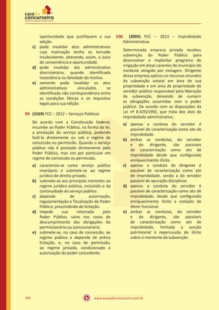 www.acasadoconcurseiro.com.br144
oportunidade que justifiquem a sua
edição.
c)	 pode invalidar atos administrativos
cuja motivação tenha se tornado
insubsistente, alterando, assim, o juízo
de conveniência e oportunidade.
d)	 pode invalidar ato administrativo
discricionário, quando identificada
inexistência ou falsidade do motivo.
e)	 somente pode invalidar os atos
administrativos vinculados se
identificada não correspondência entre
as condições fáticas e os requisitos
legais para sua edição.
99.	(3169) FCC – 2012 – Serviços Públicos
De acordo com a Constituição Federal,
incumbe ao Poder Público, na forma da lei,
a prestação do serviço público, podendo
fazê-lo diretamente ou sob o regime de
concessão ou permissão. Quando o serviço
público não é prestado diretamente pelo
Poder Público, mas sim por particular em
regime de concessão ou permissão,
a)	 caracteriza-se como serviço público
impróprio e submete-se ao regime
jurídico de direito privado.
b)	 submete-se aos princípios inerentes ao
regime jurídico público, incluindo o da
continuidade do serviço público.
c)	 depende de autorização,
regulamentação e fiscalização do Poder
Público, prescindindo de licitação.
d)	 impede sua retomada pelo
Poder Público, salvo nos casos de
descumprimento das obrigações do
permissionário ou concessionário.
e)	 submete-se, no caso de concessão, ao
regime público e depende de prévia
licitação, e, no caso de permissão,
ao regime privado, condicionado a
autorização do poder concedente.
100.	 (3005) FCC – 2013 – Improbidade
Administrativa
Determinada empresa privada recebeu
subvenção do Poder Público para
desenvolver e implantar programa de
irrigação em áreas carentes de município do
nordeste atingido por estiagem. Dirigente
dessa empresa aplicou os recursos oriundos
da subvenção estatal em área de sua
propriedade e em área de propriedade do
servidor público responsável pela liberação
da subvenção, deixando de cumprir
as obrigações assumidas com o poder
público. De acordo com as disposições da
Lei nº 8.429/1992, que trata dos atos de
improbidade administrativa,
a)	 apenas a conduta do servidor é
passível de caracterização como ato de
improbidade.
b)	 ambas as condutas, do servidor
e do dirigente, são passíveis
de caracterização como ato de
improbidade desde que configurado
enriquecimento ilícito.
c)	 apenas a conduta do dirigente é
passível de caracterização como ato
de improbidade, sendo a do servidor
passível de apuração disciplinar.
d)	 apenas a conduta do servidor é
passível de caracterização como ato de
improbidade, desde que configurado
enriquecimento ilícito e violação de
dever funcional.
e)	 ambas as condutas, do servidor
e do dirigente, são passíveis
de caracterização como ato de
improbidade, limitada a sanção
patrimonial à repercussão do ilícito
sobre o montante da subvenção.
 
