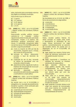 www.acasadoconcurseiro.com.br156
deles, declarada pelas autoridades máximas
dos órgãos ou entidades envolvidos.
Está correto o que se afirma em
a)	 II, apenas
b)	 I e II, apenas.
c)	 II e III, apenas.
d)	 I e III, apenas.
e)	 I, II e III.
139.	 (8782) FCC – 2012 – Lei nº 8.112/1990
– Regime Jurídico dos Servidores Públicos
Federais
Determinado servidor público recusou
submeter-se à inspeção médica
regularmente determinada pela autoridade
competente. Instado a se explicar, não
apresentou qualquer justificativa pela
recusa. A autoridade competente pode,
nos termos da Lei nº 8.112/1990, aplicar ao
servidor a seguinte penalidade:
a)	 multa no importe de 50% por dia de
vencimento, enquanto durar a recusa,
até o limite de 30 (trinta) dias.
b)	 remoção ex officio, observando,
contudo, o local de domicílio do
servidor.
c)	 suspensão de até 15 dias, cessando
os efeitos da penalidade uma vez
cumprida a determinação.
d)	 advertência verbal, seguida de multa na
hipótese de manutenção da recusa por
prazo superior a 30 dias.
e)	 demissão, observado regular
procedimento administrativo, garantido
o contraditório e ampla defesa.
140.	 (8783) FCC – 2012 – Lei nº 8.112/1990
– Regime Jurídico dos Servidores Públicos
Federais
De acordo com a Lei nº 8.112/1990, é
obrigatória a ins- tauração de procedimento
disciplinar quando o ilícito praticado pelo
servidor for apenado com
a)	 suspensão por mais de 15 dias.
b)	 disponibilidade compulsória.
c)	 cassação de aposentadoria.
d)	 afastamento.
e)	 exoneração.
141.	 (8787) FCC – 2012 – Lei nº 8.112/1990
– Regime Jurídico dos Servidores Públicos
Federais
Na literalidade da Lei nº 8.112, de 1990, é
forma de provimento de cargo público
a)	 a ascensão.
b)	 a transferência.
c)	 o concurso interno.
d)	 a readaptação.
e)	 a contratação direta.
142.	 (3002) FCC – 2013 – Lei nº 8.112/1990
– Regime Jurídico dos Servidores Públicos
Federais
Pedro, servidor público federal, foi
eleito vereador na cidade onde reside
e desempenha as atribuições de seu
cargo. Deseja permanecer no cargo
público, concomitantemente ao exercício
do mandato eletivo. De acordo com as
disposições da Lei nº 8.112/1990, tal
pretensão é
a)	 legal, desde que requeira licença para
tratar de interesses particulares, que
não poderá exceder 5 (cinco)	
anos.
b)	 ilegal, importando a investidura no
mandato de vereador na imediata
exoneração do cargo público.
c)	 legal, devendo afastar-se do
cargo público quando não houver
compatibilidade de horário com
as funções de vereador, hipótese
que deverá optar por uma das
remunerações.
d)	 ilegal, salvo se o servidor afastar-
se do cargo com prejuízo da
remuneração, independentemente
da compatibilidade de horário com as
funções de vereador.
e)	 legal, podendo o servidor afastar-se do
cargo sem prejuízo da remuneração,
pelo prazo máximo do mandato de
vereador, independentemente de
compatibilidade de horários.
 