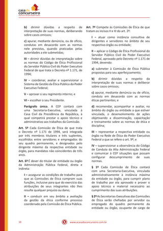 www.acasadoconcurseiro.com.br16
b) dirimir dúvidas a respeito de
interpretação de suas normas, deliberando
sobre casos omissos;
c) apurar, mediante denúncia, ou de ofício,
condutas em desacordo com as normas
nele previstas, quando praticadas pelas
autoridades a ele submetidas;
III − dirimir dúvidas de interpretação sobre
as normas do Código de Ética Profissional
do Servidor Público Civil do Poder Executivo
Federal de que trata o Decreto nº 1.171, de
1994;
IV − coordenar, avaliar e supervisionar o
Sistema de Gestão da Ética Pública do Poder
Executivo Federal;
V − aprovar o seu regimento interno; e
VI − escolher o seu Presidente.
Parágrafo único. A CEP contará com
uma Secretaria-Executiva, vinculada à
Casa Civil da Presidência da República, à
qual competirá prestar o apoio técnico e
administrativo aos trabalhos da Comissão. 
Art. 5º Cada Comissão de Ética de que trata
o Decreto nº 1.171 de 1994, será integrada
por três membros titulares e três suplentes,
escolhidos entre servidores e empregados do
seu quadro permanente, e designados pelo
dirigente máximo da respectiva entidade ou
órgão, para mandatos não coincidentes de três
anos.
Art. 6º É dever do titular de entidade ou órgão
da Administração Pública Federal, direta e
indireta:
I – assegurar as condições de trabalho para
que as Comissões de Ética cumpram suas
funções, inclusive para que do exercício das
atribuições de seus integrantes não lhes
resulte qualquer prejuízo ou dano;
II – conduzir em seu âmbito a avaliação
da gestão da ética conforme processo
coordenado pela Comissão de Ética Pública. 
Art. 7º Compete às Comissões de Ética de que
tratam os incisos II e III do art. 2º:
I − atuar como instância consultiva de
dirigentes e servidores no âmbito de seu
respectivo órgão ou entidade;
II − aplicar o Código de Ética Profissional do
Servidor Público Civil do Poder Executivo
Federal, aprovado pelo Decreto nº 1.171 de
1994, devendo:
a) submeter à Comissão de Ética Pública
propostas para seu aperfeiçoamento;
b) dirimir dúvidas a respeito da
interpretação de suas normas e deliberar
sobre casos omissos;
c) apurar, mediante denúncia ou de ofício,
conduta em desacordo com as normas
éticas pertinentes; e
d) recomendar, acompanhar e avaliar, no
âmbito do órgão ou entidade a que estiver
vinculada, o desenvolvimento de ações
objetivando a disseminação, capacitação
e treinamento sobre as normas de ética e
disciplina;
III − representar a respectiva entidade ou
órgão na Rede de Ética do Poder Executivo
Federal a que se refere o art. 9º; e
IV − supervisionar a observância do Código
de Conduta da Alta Administração Federal
e comunicar à CEP situações que possam
configurar descumprimento de suas
normas.
§ 1º Cada Comissão de Ética contará
com uma Secretaria-Executiva, vinculada
administrativamente à instância máxima
da entidade ou órgão, para cumprir plano
de trabalho por ela aprovado e prover o
apoio técnico e material necessário ao
cumprimento das suas atribuições. 
§2ºAsSecretarias-ExecutivasdasComissões
de Ética serão chefiadas por servidor ou
empregado do quadro permanente da
entidade ou órgão, ocupante de cargo de
 