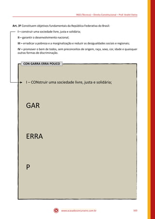 www.acasadoconcurseiro.com.br 163
INSS (Técnico) – Direito Constitucional – Prof. André Vieira
Art. 3º Constituem objetivos fundamentais da República Federativa do Brasil:
I – construir uma sociedade livre, justa e solidária;
II – garantir o desenvolvimento nacional;
III – erradicar a pobreza e a marginalização e reduzir as desigualdades sociais e regionais;
IV – promover o bem de todos, sem preconceitos de origem, raça, sexo, cor, idade e quaisquer
outras formas de discriminação.
CON GARRA ERRA POUCO
I – CONstruir uma sociedade livre, justa e solidária;
GAR
ERRA
P
 