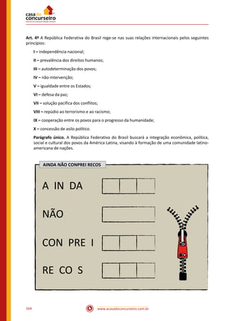 www.acasadoconcurseiro.com.br164
Art. 4º A República Federativa do Brasil rege-se nas suas relações internacionais pelos seguintes
princípios:
I – independência nacional;
II – prevalência dos direitos humanos;
III – autodeterminação dos povos;
IV – não-intervenção;
V – igualdade entre os Estados;
VI – defesa da paz;
VII – solução pacífica dos conflitos;
VIII – repúdio ao terrorismo e ao racismo;
IX – cooperação entre os povos para o progresso da humanidade;
X – concessão de asilo político.
Parágrafo único. A República Federativa do Brasil buscará a integração econômica, política,
social e cultural dos povos da América Latina, visando à formação de uma comunidade latino-
americana de nações.
AINDA NÃO CONPREI RECOS
A IN DA
NÃO
CON PRE I
RE CO S
 