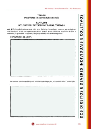 www.acasadoconcurseiro.com.br 165
INSS (Técnico) – Direito Constitucional – Prof. André Vieira
TÍTULO II
Dos Direitos e Garantias Fundamentais
CAPÍTULO I
DOS DIREITOS E DEVERES INDIVIDUAIS E COLETIVOS
Art. 5º Todos são iguais perante a lei, sem distinção de qualquer natureza, garantindo-se
aos brasileiros e aos estrangeiros residentes no País a inviolabilidade do direito à vida, à
liberdade, à igualdade, à segurança e à propriedade, nos termos seguintes:
DESTINATÁRIOS DO ART. 5º:
I – homens e mulheres são iguais em direitos e obrigações, nos termos desta Constituição;
 
