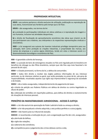 www.acasadoconcurseiro.com.br 169
INSS (Técnico) – Direito Constitucional – Prof. André Vieira
PROPRIEDADE INTELECTUAL
XXVII – aos autores pertence o direito exclusivo de utilização, publicação ou reprodução de
suas obras, transmissível aos herdeiros pelo tempo que a lei fixar;
XXVIII – são assegurados, nos termos da lei:
a) a proteção às participações individuais em obras coletivas e à reprodução da imagem e
voz humanas, inclusive nas atividades desportivas;
b) o direito de fiscalização do aproveitamento econômico das obras que criarem ou de
que participarem aos criadores, aos intérpretes e às respectivas representações sindicais e
associativas;
XXIX – a lei assegurará aos autores de inventos industriais privilégio temporário para sua
utilização, bem como proteção às criações industriais, à propriedade das marcas, aos
nomes de empresas e a outros signos distintivos, tendo em vista o interesse social e o
desenvolvimento tecnológico e econômico do País;
XXX – é garantido o direito de herança;
XXXI – a sucessão de bens de estrangeiros situados no País será regulada pela lei brasileira em
benefício do cônjuge ou dos filhos brasileiros, sempre que não lhes seja mais favorável a lei
pessoal do de cujus;
XXXII – o Estado promoverá, na forma da lei, a defesa do consumidor;
XXXIII – todos têm direito a receber dos órgãos públicos informações de seu interesse
particular, ou de interesse coletivo ou geral, que serão prestadas no prazo da lei, sob pena de
responsabilidade, ressalvadas aquelas cujo sigilo seja imprescindível à segurança da sociedade
e do Estado;
XXXIV – são a todos assegurados, independentemente do pagamento de taxas:
a) o direito de petição aos Poderes Públicos em defesa de direitos ou contra ilegalidade ou
abuso de poder;
b) a obtenção de certidões em repartições públicas, para defesa de direitos e esclarecimento
de situações de interesse pessoal;
PRINCÍPIO DA INAFASTABILIDADE JURISDICIONAL - ACESSO À JUSTIÇA
XXXV – a lei não excluirá da apreciação do Poder Judiciário lesão ou ameaça a direito;
XXXVI – a lei não prejudicará o direito adquirido, o ato jurídico perfeito e a coisa julgada;
XXXVII – não haverá juízo ou tribunal de exceção;
XXXVIII – é reconhecida a instituição do júri, com a organização que lhe der a lei, assegurados:
a) a plenitude de defesa;
b) o sigilo das votações;
c) a soberania dos veredictos;
d) a competência para o julgamento dos crimes dolosos contra a vida;
 