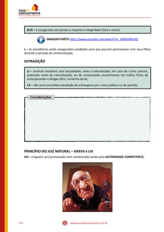 www.acasadoconcurseiro.com.br172
XLIX – é assegurado aos presos o respeito à integridade física e moral;
 IMAGEM FORTE! http://www.youtube.com/watch?v=_XDA6SRPnSQ
L – às presidiárias serão asseguradas condições para que possam permanecer com seus filhos
durante o período de amamentação;
EXTRADIÇÃO
LI – nenhum brasileiro será extraditado, salvo o naturalizado, em caso de crime comum,
praticado antes da naturalização, ou de comprovado envolvimento em tráfico ilícito de
entorpecentes e drogas afins, na forma da lei;
LII – não será concedida extradição de estrangeiro por crime político ou de opinião;
Considerações
PRINCÍPIO DO JUIZ NATURAL – XXXVII e LIII
LIII – ninguém será processado nem sentenciado senão pela AUTORIDADE COMPETENTE;
 