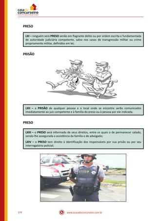www.acasadoconcurseiro.com.br174
PRESO
LXI – ninguém será PRESO senão em flagrante delito ou por ordem escrita e fundamentada
de autoridade judiciária competente, salvo nos casos de transgressão militar ou crime
propriamente militar, definidos em lei;
PRISÃO
LXII – a PRISÃO de qualquer pessoa e o local onde se encontre serão comunicados
imediatamente ao juiz competente e à família do preso ou à pessoa por ele indicada;
PRESO
LXIII – o PRESO será informado de seus direitos, entre os quais o de permanecer calado,
sendo-lhe assegurada a assistência da família e de advogado;
LXIV – o PRESO tem direito à identificação dos responsáveis por sua prisão ou por seu
interrogatório policial;
 