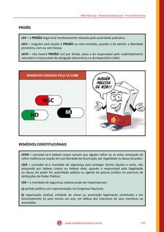 www.acasadoconcurseiro.com.br 175
INSS (Técnico) – Direito Constitucional – Prof. André Vieira
PRISÃO
LXV – a PRISÃO ilegal será imediatamente relaxada pela autoridade judiciária;
LXVI – ninguém será levado à PRISÃO ou nela mantido, quando a lei admitir a liberdade
provisória, com ou sem fiança;
LXVII – não haverá PRISÃO civil por dívida, salvo a do responsável pelo inadimplemento
voluntário e inescusável de obrigação alimentícia e a do depositário infiel;
REMÉDIOS CRIADOS PELA CF/1988
MSC
HD MI
REMÉDIOS CONSTITUCIONAIS
LXVIII – conceder-se-á habeas corpus sempre que alguém sofrer ou se achar ameaçado de
sofrer violência ou coação em sua liberdade de locomoção, por ilegalidade ou abuso de poder;
LXIX – conceder-se-á mandado de segurança para proteger direito líquido e certo, não
amparado por habeas corpus ou habeas data, quando o responsável pela ilegalidade
ou abuso de poder for autoridade pública ou agente de pessoa jurídica no exercício de
atribuições do Poder Público;
LXX – o mandado de segurança coletivo pode ser impetrado por:
a) partido político com representação no Congresso Nacional;
b) organização sindical, entidade de classe ou associação legalmente constituída e em
funcionamento há pelo menos um ano, em defesa dos interesses de seus membros ou
associados;
 