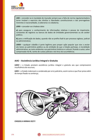 www.acasadoconcurseiro.com.br176
LXXI – conceder-se-á mandado de injunção sempre que a falta de norma regulamentadora
torne inviável o exercício dos direitos e liberdades constitucionais e das prerrogativas
inerentes à nacionalidade, à soberania e à cidadania;
LXXII – conceder-se-á habeas data:
a) para assegurar o conhecimento de informações relativas à pessoa do impetrante,
constantes de registros ou bancos de dados de entidades governamentais ou de caráter
público;
b) para a retificação de dados, quando não se prefira fazê-lo por processo sigiloso, judicial
ou administrativo;
LXXIII – qualquer cidadão é parte legítima para propor ação popular que vise a anular
ato lesivo ao patrimônio público ou de entidade de que o Estado participe, à moralidade
administrativa, ao meio ambiente e ao patrimônio histórico e cultural, ficando o autor, salvo
comprovada má-fé, isento de custas judiciais e do ônus da sucumbência;
AJIG – Assistência Jurídica Integral e Gratuita
LXXIV – o Estado prestará assistência jurídica integral e gratuita aos que comprovarem
insuficiência de recursos;
LXXV – o Estado indenizará o condenado por erro judiciário, assim como o que ficar preso além
do tempo fixado na sentença;
CHEGOU A MINHA VEZ!!!
 