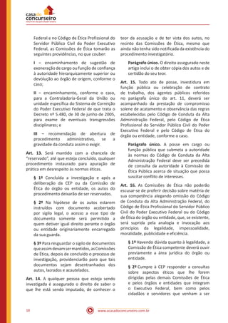 www.acasadoconcurseiro.com.br18
Federal e no Código de Ética Profissional do
Servidor Público Civil do Poder Executivo
Federal, as Comissões de Ética tomarão as
seguintes providências, no que couber:
I − encaminhamento de sugestão de
exoneração de cargo ou função de confiança
à autoridade hierarquicamente superior ou
devolução ao órgão de origem, conforme o
caso;
II − encaminhamento, conforme o caso,
para a Controladoria-Geral da União ou
unidade específica do Sistema de Correição
do Poder Executivo Federal de que trata o
Decreto nº 5.480, de 30 de junho de 2005,
para exame de eventuais transgressões
disciplinares; e
III − recomendação de abertura de
procedimento administrativo, se a
gravidade da conduta assim o exigir.
Art. 13. Será mantido com a chancela de
“reservado”, até que esteja concluído, qualquer
procedimento instaurado para apuração de
prática em desrespeito às normas éticas.
§ 1º Concluída a investigação e após a
deliberação da CEP ou da Comissão de
Ética do órgão ou entidade, os autos do
procedimento deixarão de ser reservados.
§ 2º Na hipótese de os autos estarem
instruídos com documento acobertado
por sigilo legal, o acesso a esse tipo de
documento somente será permitido a
quem detiver igual direito perante o órgão
ou entidade originariamente encarregado
da sua guarda.
§ 3º Para resguardar o sigilo de documentos
queassimdevamsermantidos,asComissões
de Ética, depois de concluído o processo de
investigação, providenciarão para que tais
documentos sejam desentranhados dos
autos, lacrados e acautelados.
Art. 14. A qualquer pessoa que esteja sendo
investigada é assegurado o direito de saber o
que lhe está sendo imputado, de conhecer o
teor da acusação e de ter vista dos autos, no
recinto das Comissões de Ética, mesmo que
ainda não tenha sido notificada da existência do
procedimento investigatório.
Parágrafo único. O direito assegurado neste
artigo inclui o de obter cópia dos autos e de
certidão do seu teor.
Art. 15. Todo ato de posse, investidura em
função pública ou celebração de contrato
de trabalho, dos agentes públicos referidos
no parágrafo único do art. 11, deverá ser
acompanhado da prestação de compromisso
solene de acatamento e observância das regras
estabelecidas pelo Código de Conduta da Alta
Administração Federal, pelo Código de Ética
Profissional do Servidor Público Civil do Poder
Executivo Federal e pelo Código de Ética do
órgão ou entidade, conforme o caso.
Parágrafo único. A posse em cargo ou
função pública que submeta a autoridade
às normas do Código de Conduta da Alta
Administração Federal deve ser precedida
de consulta da autoridade à Comissão de
Ética Pública acerca de situação que possa
suscitar conflito de interesses.
Art. 16. As Comissões de Ética não poderão
escusar-se de proferir decisão sobre matéria de
sua competência alegando omissão do Código
de Conduta da Alta Administração Federal, do
Código de Ética Profissional do Servidor Público
Civil do Poder Executivo Federal ou do Código
de Ética do órgão ou entidade, que, se existente,
será suprida pela analogia e invocação aos
princípios da legalidade, impessoalidade,
moralidade, publicidade e eficiência.
§ 1º Havendo dúvida quanto à legalidade, a
Comissão de Ética competente deverá ouvir
previamente a área jurídica do órgão ou
entidade.
§ 2º Cumpre à CEP responder a consultas
sobre aspectos éticos que lhe forem
dirigidas pelas demais Comissões de Ética
e pelos órgãos e entidades que integram
o Executivo Federal, bem como pelos
cidadãos e servidores que venham a ser
 