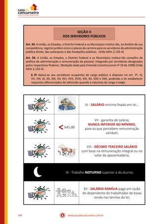 www.acasadoconcurseiro.com.br182
SEÇÃO II
DOS SERVIDORES PÚBLICOS
Art. 39. A União, os Estados, o Distrito Federal e os Municípios institui-rão, no âmbito de sua
competência, regime jurídico único e planos de carreira para os servidores da administração
pública direta, das autarquias e das fundações públicas. (Vide ADIn 2.135-4)
Art. 39. A União, os Estados, o Distrito Federal e os Municípios institui-rão conselho de
política de administração e remuneração de pessoal, integrado por servidores designados
pelos respectivos Poderes. (Redação dada pela Emenda Constitucional nº 19 de 1998) (Vide
ADIn 2.135-4)
§ 3º Aplica-se aos servidores ocupantes de cargo público o disposto no art. 7º, IV,
VII, VIII, IX, XII, XIII, XV, XVI, XVII, XVIII, XIX, XX, XXII e XXX, podendo a lei estabelecer
requisitos diferenciados de admissão quando a natureza do cargo o exigir.
IV - SALÁRIO mínimo fixado em lei...
<645,00
VII - garantia de salário,
NUNCA INFERIOR AO MÍNIMO,
para os que percebem remuneração
variável;
VIII - DÉCIMO TERCEIRO SALÁRIO
com base na remuneração integral ou no
valor da aposentadoria;
IX - Trabalho NOTURNO superior à do diurno;
XII - SALÁRIO-FAMÍLIA pago em razão
do dependente do trabalhador de baixa
renda nos termos da lei;
 