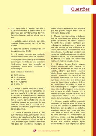 www.acasadoconcurseiro.com.br 21
Questões
1 .	 (CEF, Cesgranrio − Técnico Bancário −
2008) Considerando o padrão ético a ser
observado pelo servidor público do Poder
Executivo Federal, pode-se afirmar que a
esse
I − é vedado o uso de amizades para obter
qualquer favorecimento, para si ou para
outrem;
II − compete facilitar a fiscalização de seus
atos, por quem de direito;
III − é vedado permitir que antipatias
pessoais interfiram no trato com o público;
IV − compete cumprir, sem questionamento,
as instruções recebidas de seus superiores
hierárquicos, ainda que, segundo seu
julgamento, sejam estas contrárias às
normas legais.
Estão corretas as afirmativas:
a)	 I e III, apenas.
b)	 II e III, apenas.
c)	 I, II e III, apenas.
d)	 I, III e IV, apenas.
e)	 I, II, III e IV.
2 .	 (TST, Cespe − Técnico Judiciário − 2008) O
servidor público deve ter consciência de
que seu trabalho é regido por princípios
éticos que se materializam na adequada
prestação dos serviços públicos. Em cada
item a seguir é apresentada uma situação
hipotética, seguida de uma assertiva que
deve ser julgada em (C) CERTO ou (E)
ERRADO, considerando os princípios éticos
do serviço público.
I – Cláudio é servidor público e, para
aumentar a sua renda, comercializa, em seu
ambiente de trabalho, mas fora do horário
normal de expediente, cópias de CDs e
DVDs. Nessa situação, a conduta de Cláudio
não pode ser considerada imprópria ao
serviço público, pois envolve uma atividade
que não guarda relação direta com as
atribuições de seu cargo.
II – Marcos é servidor público e, todos os
dias, sai para bares com amigos e ingere
grande quantidade de bebida alcoólica.
Por conta disso, Marcos é conhecido por
embriagar-se habitualmente, e, ainda que
isso não interfira na sua assiduidade ao
serviço, tem afetado reiteradamente a sua
pontualidade, situação que Marcos busca
compensar trabalhando além do horário de
expediente Nesse caso, o comportamento
de Marcos não pode ser considerado
incompatível com o serviço público.
III – Há algum tempo, Bruno, servidor
público responsável pelo controle do
material de expediente do setor em que
trabalha, observa que Joana, servidora
pública lotada nesse mesmo setor, utiliza
recursos materiais da repartição em
atividades particulares. Em razão de seu
espírito de solidariedade e da amizade que
nutre por Joana, Bruno se abstém de levar
ao conhecimento do chefe do setor os
atos praticados por sua colega de trabalho.
Nessa situação, Bruno age de forma correta,
pois compete ao chefe detectar, por si
mesmo, quaisquer irregularidades no setor,
caracterizando ofensa à ética o servidor
público denunciar colega de trabalho.
IV – Ricardo, servidor público, enquanto
participava da preparação de um edital de
licitação para contratação de fornecimento
de refeições para o órgão em que trabalha,
antecipou algumas das regras que iriam
fazer parte do edital para Carlos, dono
de uma empresa de fornecimento de
marmitas, famosa pela boa qualidade e
ótimos preços dos seus produtos, a fim
de que esse pudesse adequar alguns
procedimentos de sua empresa ao edital.
 