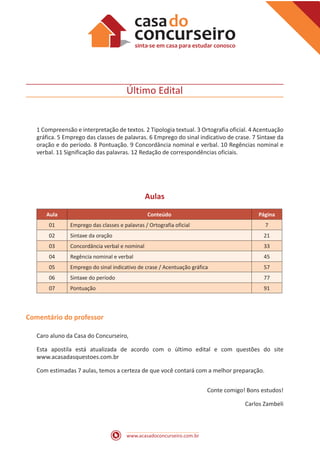 www.acasadoconcurseiro.com.br
Último Edital
1 Compreensão e interpretação de textos. 2 Tipologia textual. 3 Ortografia oficial. 4 Acentuação
gráfica. 5 Emprego das classes de palavras. 6 Emprego do sinal indicativo de crase. 7 Sintaxe da
oração e do período. 8 Pontuação. 9 Concordância nominal e verbal. 10 Regências nominal e
verbal. 11 Significação das palavras. 12 Redação de correspondências oficiais.
Aulas
Aula Conteúdo Página
01 Emprego das classes e palavras / Ortografia oficial 7
02 Sintaxe da oração 21
03 Concordância verbal e nominal 33
04 Regência nominal e verbal 45
05 Emprego do sinal indicativo de crase / Acentuação gráfica 57
06 Sintaxe do período 77
07 Pontuação 91
Comentário do professor
Caro aluno da Casa do Concurseiro,
Esta apostila está atualizada de acordo com o último edital e com questões do site
www.acasadasquestoes.com.br
Com estimadas 7 aulas, temos a certeza de que você contará com a melhor preparação.
Conte comigo! Bons estudos!
Carlos Zambeli
 