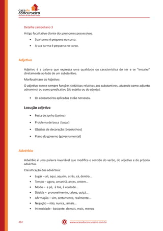 www.acasadoconcurseiro.com.br242
Detalhe zambeliano 3
Artigo facultativo diante dos pronomes possessivos.
•• Sua turma é pequena no curso.
•• A sua turma é pequena no curso.
Adjetivo
Adjetivo é a palavra que expressa uma qualidade ou característica do ser e se "encaixa"
diretamente ao lado de um substantivo.
Morfossintaxe do Adjetivo:
O adjetivo exerce sempre funções sintáticas relativas aos substantivos, atuando como adjunto
adnominal ou como predicativo (do sujeito ou do objeto).
•• Os concurseiros aplicados estão nervosos.
Locução adjetiva
•• Festa de junho (junina)
•• Problema de boca (bucal)
•• Objetos de decoração (decorativos)
•• Plano do governo (governamental)
Advérbio
Advérbio é uma palavra invariável que modifica o sentido do verbo, do adjetivo e do próprio
advérbio.
Classificação dos advérbios:
•• Lugar – ali, aqui, aquém, atrás, cá, dentro...
•• Tempo – agora, amanhã, antes, ontem...
•• Modo – a pé, à toa, à vontade...
•• Dúvida – provavelmente, talvez, quiçá...
•• Afirmação – sim, certamente, realmente...
•• Negação – não, nunca, jamais...
•• Intensidade - bastante, demais, mais, menos
 