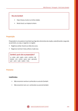INSS (Técnico) – Português – Prof. Carlos Zambeli
www.acasadoconcurseiro.com.br 243
Dica do Zambeli
•• Hoje choveu muito na minha cidade.
•• Neste local, eu tropecei ontem.
Preposição
Preposição é uma palavra invariável que liga dois elementos da oração, subordinando o segundo
ao primeiro, ou seja, o regente e o regido.
•	 Regência verbal: Assisti ao vídeo do curso.
•	 Regencia nominal: Estou alheio a tudo isso.
Zambeli, quais são as preposições?
a – ante – até – após – com – contra – de
desde – em – entre – para – per – perante
por – sem – sob – sobre – trás.
Pronome
Indefinidos
•• Não encontrei nenhum conhecido na aula do Zambeli.
•• Não encontrei nem um conhecido na aula do Zambeli.
 