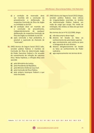 www.acasadoconcurseiro.com.br 25
INSS (Técnico) – Ética no Serviço Público – Prof. Pedro Kuhn
c)	 a condição de reservado deve
ser mantida até a conclusão do
procedimento e deliberação da
respectiva Comissão de Ética do órgão
ou entidade ou da CEP.
d)	 tal condição deve ser mantida até
a conclusão do procedimento,
independentemente de qualquer
deliberação da respectiva Comissão de
Ética do órgão ou entidade ou da CEP.
e)	 após concluída a fase probatória, é
possível a supressão da chancela de
“reservado”.
16.	(INSS técnico do Seguro Social 2012) João,
servidor público federal, é membro de
Comissão de Ética de determinado órgão
do Poder Executivo Federal e foi acusado
do cometimento de infração de natureza
ética. Nesta hipótese, a infração ética será
apurada
a)	 pelo Ministério da Justiça.
b)	 pelo Presidente da República.
c)	 pelo Ministro Chefe da Casa Civil.
d)	 pela Comissão de Ética Pública.
e)	 pela própria Autarquia Federal a que
está vinculado.
17.	(INSS técnico do Seguro Social 2012) Sérgio,
servidor público federal, teve ciência
de irregularidades ocorridas no âmbito
da Administração Pública Federal, em
razão do cargo que ocupa. Por medo de
retaliação, não relatou os fatos de que teve
conhecimento.
Nos termos da Lei nº 8.112/1990, Sérgio
a)	 não descumpriu dever legal.
b)	 deveria ter levado os fatos ao
conhecimento da autoridade superior.
c)	 agiu corretamente, pois omitiu-se para
a salvaguarda de seus direitos.
d)	 deveria obrigatoriamente ter levado
os fatos ao conhecimento do Poder
Judiciário.
e)	 agiu expressamente nos termos da lei.
Gabarito: 1. C 2. E 3. C 4. B 5. A 6. E 7. C 8. C 9. E 10. C 11. A 12. D 13. E 14. B 15. C 16. D 17. B
 