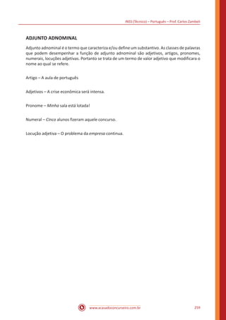 INSS (Técnico) – Português – Prof. Carlos Zambeli
www.acasadoconcurseiro.com.br 259
ADJUNTO ADNOMINAL
Adjunto adnominal é o termo que caracteriza e/ou define um substantivo. As classes de palavras
que podem desempenhar a função de adjunto adnominal são adjetivos, artigos, pronomes,
numerais, locuções adjetivas. Portanto se trata de um termo de valor adjetivo que modificara o
nome ao qual se refere.
Artigo – A aula de português
Adjetivos – A crise econômica será intensa.
Pronome – Minha sala está lotada!
Numeral – Cinco alunos fizeram aquele concurso.
Locução adjetiva – O problema da empresa continua.
 