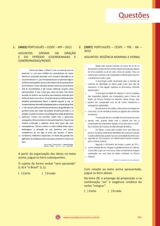 www.acasadoconcurseiro.com.br 261
1.	 (4603) PORTUGUÊS – CESPE – MP – 2012
ASSUNTOS: SINTAXE DA ORAÇÃO
E DO PERÍODO (COORDENADAS E
SUBORDINADAS)/NEXOS
A partir da organização das ideias no texto
acima, julgue os itens subsequentes.
O sujeito da forma verbal “vem passando”
(L.4) é “o Brasil” (L.1).
( ) Certo		 ( ) Errado
2.	 (5097) PORTUGUÊS – CESPE – TRE - BA –
2010
ASSUNTOS: REGÊNCIA NOMINAL E VERBAL
Com relação ao texto acima apresentado,
julgue os itens abaixo
Na linha 28, o emprego da preposição a na
combinação “ao” é exigência sintática do
verbo “integrar”.
( ) Certo		 ( ) Errado
Questões
 