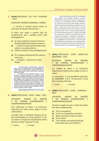 www.acasadoconcurseiro.com.br
INSS (Técnico) – Português – Prof. Carlos Zambeli
263
5.	 (5254) PORTUGUÊS – FCC – TRF – 5ª REGIÃO
– 2012
ASSUNTOS: REGÊNCIA NOMINAL E VERBAL
... o recurso à coerção atenta contra os
princípios do direito internacional ...
O verbo que exige o mesmo tipo de
complemento que o grifado acima está
empregado em:
a)	 Se nossos objetivos maiores incluem a
decidida defesa dos direitos humanos ...
b)	 ... o Brasil incorpora plenamente esses
valores a sua ação externa ...
c)	 A ONU constitui o foro privilegiado para
...
d)	 Em meados da década de 90 surgiram
vozes que ...
e)	 ... a relação [...] passou por várias
etapas.
6.	 (4587) PORTUGUÊS – CESPE – ANAC – 2012
ASSUNTOS: SINTAXE DA ORAÇÃO
E DO PERÍODO (COORDENADAS E
SUBORDINADAS)/NEXOS
Com referência às ideias e às estruturas
linguísticas do texto acima, julgue os itens
subsecutivos.
A oração “que a metrópole deixasse de ser
tão centralizadora em suas políticas” (L.10-
11) exerce a função de complemento direto
da forma verbal “esperava” (L.10).
( ) Certo		 ( ) Errado
7.	 (4601) PORTUGUÊS – CESPE – BANCO DA
AMAZÔNIA – 2012
ASSUNTOS: SINTAXE DA ORAÇÃO
E DO PERÍODO (COORDENADAS E
SUBORDINADAS)/NEXOS
Em relação às ideias e às estruturas
linguísticas do texto acima, julgue os itens a
seguir.
As expressões “o vice-presidente executivo
da FEBRABAN” (L.4) e “O executivo” (L.10)
têm o mesmo referente.
( ) Certo		 ( ) Errado
8.	 (5089) PORTUGUÊS – CESPE – CORREIOS –
2011
ASSUNTOS: SINTAXE DA ORAÇÃO
E DO PERÍODO (COORDENADAS E
SUBORDINADAS)/NEXOS
Assinale a opção em que o verbo da oração
tem dois complementos.
a)	 “Ela é uma gatinha.”
b)	 “Eu fiz um coraçãozão vermelho.”
c)	 “Agora vou botar renda em volta.”
d)	 “Eu te odeio.”
e)	 “Vou mandar um cartão de dia dos
namorados para a Susi Derkins.”
 